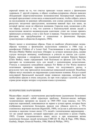 www.koob.ru
скрытый намек на то, что счастье приходит только вместе с физическим
здоровьем. С другой стороны, в образе «слабака-супермена» обычно выведен
обладающий сверхчеловеческими возможностями бескорыстный паралитик,
который преодолевает сотни миль в инвалидной коляске, чтобы собрать деньги
на исследования по раковым заболеваниям, или слепая девушка, помогающая
распутать загадочное преступление, вспоминая важный звук или запах, на
который зрячие люди не обратили внимания. Скрытая идея, вложенная в оба
эти образа, состоит в том, что ключом к благополучной жизни людей с
недостатками является индивидуальная адаптация: стоит им только принять
правильную установку, и все у них будет в порядке. Умаляется значение таких
факторов, как предубеждения и социальные и физические барьеры,
существующие в обществе (Longmore, 1985).
Много значат и позитивные образы. Один из наиболее убедительных медиа-
образов человека с физическим недостатком появился в 1986 году в
кинофильме Children of a Lesser God. Участвовавшая в нем актриса Марли
Мэтлин (Marlee Matlin) получила «Оскара» за лучшую женскую роль, сыграв
глухую молодую женщину, влюбленную в учителя из школы для глухих.
Корки, персонаж с синдромом Дауна (сыгранный актером Крисом Берком
(Chris Burke), также страдающим этой болезнью) из фильма Life Goes On,
проторил на телевидении путь для людей с психическими недостатками.
Учитель в канадском комедийном сериале For Better or For Worse является
позитивным примером персонажа, только что получившего увечье, в
результате чего ему приходится пользоваться инвалидной коляской. Подобные
образы могут оказывать на окружающих существенное влияние. Когда в одной
популярной бразильской мыльной опере появился персонаж, который был
необычайно красив и очень сексуален, но при этом страдал глухотой, по всей
стране резко возрос интерес к изучению языка глухонемых.
ПСИХИЧЕСКИЕ НАРУШЕНИЯ
Медиа-образ людей с психическими расстройствами (душевными болезнями)
также представляет собой серьезную проблему. Контент-анализ выборок
телевизионных программ на неделю за 1969–1985 годы показал, что 72%
взрослых персонажей, появлявшихся на экране в лучшее время, которые были
изображены психически больными, ранили или убивали кого-то, а 75%
становились жертвами насилия (Signorielli, 1989), тогда как в действительности
склонны к насилию только около 11% людей с психическими нарушениями –
тот же самый процент, который характерен для населения в целом (Teplin,
1985). Схожая тенденциозность имеет место и при освещении жизни
психически больных людей печатными СМИ (D. M. Day & Page, 1986; Matas,
Guebaly, Harper, Green & Peterkin, 1986; Shain & Phillips, 1991).
 