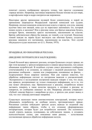 www.koob.ru
помогает сделать изображение продукта точнее, чем простое следование
«правде жизни». Например, настоящее мороженое больше похоже на суп-пюре,
а картофельное пюре в кадре смотрится как мороженое.
Некоторые другие применения муляжей более сомнительны, и порой их
применение запрещается Федеральной торговой комиссией или судами.
Например, сколько камешков дозволительно класть в тарелку для супа, заменяя
кусочки мяса или овощей, пока суп не перестанет напоминать тот, который
можно купить в магазине? Или в рекламе пены для бритья наждачная бумага,
которую брили, заменялась просто песчинками, наклеенными на пластик.
Бритва действительно сбрила бы наждак, но тонкий, а не толстый. Поскольку
тонкий наждак на экране будет выглядеть как обычная бумага, создатели
рекламы заменили его песчинками, наклеенными на пластик. Этот случай
обсуждался в судах несколько лет (I. L. Preston, 1975).
ПРАВДИВАЯ, НО ОБМАНЧИВАЯ РЕКЛАМА
(ВВЕДЕНИЕ ПОТРЕБИТЕЛЯ В ЗАБЛУЖДЕНИЕ)
Самый большой вред приносит реклама, которая буквально следует правде, но
при этом вызывает у зрителя неправильное и ложное представление, тем самым
обманывая потребителей. В подобных случаях смысл рекламного сообщения,
отпечатавшийся в их сознании, не совпадает с видимой реальностью. Такие
рекламные сообщения – оценки или утверждения, основанные на фактах, –
подразумевают более широкое значение. Нам уже хорошо известно, что
обработка информации состоит из построения выводов и умозаключений.
Эксперименты и исследования построения выводов говорят о том, что люди,
как правило, воспринимают не только очевидную информацию, но и то, что
она может обозначать еще. Применительно к рекламе, потребителя можно
заставить поверить в такие качества продукта, о которых в рекламе не
говорится, но сообщение намекает на них. Например, реклама утверждает:
«Зубной эликсир борется с микробами во рту», а зритель сам делает вывод о
том, что этот эликсир уничтожает микробов.
Существует несколько типов лингвистических конструкций, которые могут
обманывать потребителя, не сообщая ничего, противоречащего правде.
Рекламные слоганы побуждают зрителя делать выводы из поданной ему
информации таким образом, чтобы в его сознании сформировалась
интерпретация, которая будет для потребителя значимой. Эта склонность
людей строить выводы, основываясь на собственном знании, и создавать
психологические схемы, уже описанные нами раньше, – естественная
составляющая процесса обработки информации мозгом.
 