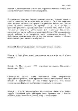 www.koob.ru
Пример 14. Наша компания поможет вам оперативно заплатить по чеку, если
ваши туристические чеки потеряны или украдены.
Псевдонаучные заявления. Иногда в рекламе приводятся научные данные в
качестве доказательства высокого качества продукта. Когда они приведены
лишь частично, читатели или зритель «додумывает» больше того, чем он
узнает из самого сообщения (см. примеры 15–17). Так, в примере 15
приводятся результаты опросов, основанные на мнении всего четырех людей.
Упоминается процентное соотношение или абсолютное большинство
респондентов, а размер выборки не указывается (пример 16), или приводится
пример выборки и не называется число респондентов (пример 17).
Информация, которую таким образом получает зритель, содержит пробелы и
потенциально стремится ввести в заблуждение.
Пример 15. Трое из четырех врачей рекомендуют аспирин «Снейер».
Пример 16. 2000 зубных врачей рекомендуют чистить зубы пастой «Лазер
флуорид».
Пример 17. Мы опросили 10000 владельцев автомашин, большинство
предпочитает «Зип».
Сравнительная реклама может использовать очень избирательные
атрибутивные сравнения, чтобы произвести сильное впечатление на зрителя.
Пример 18 подразумевает, что эта машина просторнее всех машин
конкурирующих фирм, этот вывод подразумевается, но не очевиден.
Пример 18. В «Игрет пистол» больше места впереди кабины, чем в «Форд
таурус», пассажирам будет просторней сзади, приятней, чем в «Ниссан
максима», корпус автомобиля длиннее, чем у «Тойоты камри».
 