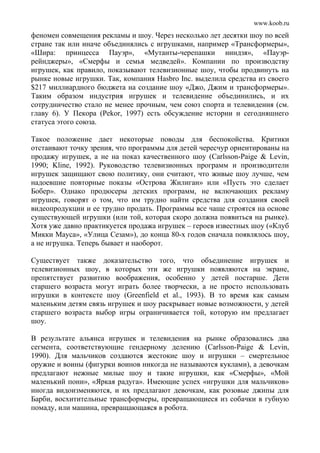 www.koob.ru
феномен совмещения рекламы и шоу. Через несколько лет десятки шоу по всей
стране так или иначе объединялись с игрушками, например «Трансформеры»,
«Шира: принцесса Пауэр», «Мутанты-черепашки ниндзя», «Пауэр-
рейнджеры», «Смерфы и семья медведей». Компании по производству
игрушек, как правило, показывают телевизионные шоу, чтобы продвинуть на
рынке новые игрушки. Так, компания Hasbro Inc. выделила средства из своего
$217 миллиардного бюджета на создание шоу «Джо, Джим и трансформеры».
Таким образом индустрия игрушек и телевидение объединились, и их
сотрудничество стало не менее прочным, чем союз спорта и телевидения (см.
главу 6). У Пекора (Pekor, 1997) есть обсуждение истории и сегодняшнего
статуса этого союза.
Такое положение дает некоторые поводы для беспокойства. Критики
отстаивают точку зрения, что программы для детей чересчур ориентированы на
продажу игрушек, а не на показ качественного шоу (Carlsson-Paige & Levin,
1990; Kline, 1992). Руководство телевизионных программ и производители
игрушек защищают свою политику, они считают, что живые шоу лучше, чем
надоевшие повторные показы «Острова Жилиган» или «Пусть это сделает
Бобер». Однако продюсеры детских программ, не включающих рекламу
игрушек, говорят о том, что им трудно найти средства для создания своей
видеопродукции и ее трудно продать. Программы все чаще строятся на основе
существующей игрушки (или той, которая скоро должна появиться на рынке).
Хотя уже давно практикуется продажа игрушек – героев известных шоу («Клуб
Микки Мауса», «Улица Сезам»), до конца 80-х годов сначала появлялось шоу,
а не игрушка. Теперь бывает и наоборот.
Существует также доказательство того, что объединение игрушек и
телевизионных шоу, в которых эти же игрушки появляются на экране,
препятствует развитию воображения, особенно у детей постарше. Дети
старшего возраста могут играть более творчески, а не просто использовать
игрушки в контексте шоу (Greenfield et al., 1993). В то время как самым
маленьким детям связь игрушек и шоу раскрывает новые возможности, у детей
старшего возраста выбор игры ограничивается той, которую им предлагает
шоу.
В результате альянса игрушек и телевидения на рынке образовались два
сегмента, соответствующие гендерному делению (Carlsson-Paige & Levin,
1990). Для мальчиков создаются жестокие шоу и игрушки – смертельное
оружие и воины (фигурки воинов никогда не называются куклами), а девочкам
предлагают нежные милые шоу и такие игрушки, как «Смерфы», «Мой
маленький пони», «Яркая радуга». Имеющие успех «игрушки для мальчиков»
иногда видоизменяются, и их предлагают девочкам, как розовые джипы для
Барби, восхитительные трансформеры, превращающиеся из собачки в губную
помаду, или машина, превращающаяся в робота.
 