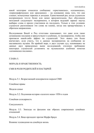 www.koob.ru
какой категории относится сообщение: «христианское», «сатанинское»,
«порнографическое» или «рекламное» – на основании лишь того, что они
слышат, испытуемые терялись в догадках. Единственный раз, когда слушатели
воспринимали что-то более или менее вразумительное, был обусловлен
методикой следующего эксперимента, в котором ведущий заранее наугад
выбирал слова и просил участников их послушать. Только в этих условиях
слушатели распознавали эти слова на пленке, когда она прокручивалась в
обратном направлении.
Исследования Вокей и Рид отчетливо показывают, что даже если такие
сатанинские послания и присутствуют в альбомах, то маловероятно, чтобы они
произвели какой-либо эффект на слушателей. Этот вывод тем более
впечатляет, если учесть, что в данных экспериментах на сообщения не
наслаивалось музыки. По крайней мере, в двух случаях суд, основываясь на
данных двух приведенных выше исследований, отклонил требование
некоторых слушателей установить на музыкальных альбомах пометки
«сатанинское послание».
ГЛАВА 5.
МОРАЛЬ И НРАВСТВЕННОСТЬ.
СМИ В РОЛИ РОДИТЕЛЕЙ И ПАСТЫРЕЙ
Модуль 5.1. Возрастающий консерватизм морали СМИ
Семейные нравы
Модели семьи
Модуль 5.2. Подлинная история «золотого века» 1950-х годов
Семейная солидарность
Сексуальность
Модуль 5.3. Эпизоды из фильмов как образец современных семейных
отношений
Модуль 5.4. Вице-президент против Мерфи Браун
Влияние телевидения на семейную жизнь
 