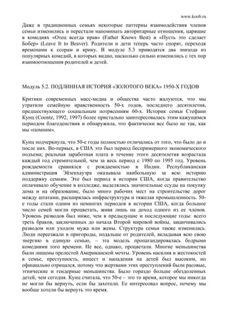 www.koob.ru
Даже в традиционных семьях некоторые паттерны взаимодействия членов
семьи изменились и перестали напоминать авторитарные отношения, царящие
в комедиях «Отец всегда прав» (Father Knows Best) и «Пусть это сделает
Бобер» (Leave It to Beaver). Родители и дети теперь часто спорят, переходя
временами к ссорам и крику. В модуле 5.3 приводятся два эпизода из
популярных комедий, в которых видно, насколько сильно изменились с тех пор
взаимоотношения родителей и детей.
Модуль 5.2. ПОДЛИННАЯ ИСТОРИЯ «ЗОЛОТОГО ВЕКА» 1950-Х ГОДОВ
Критики современных масс-медиа и общества часто жалуются, что мы
утратили семейную нравственность 50-х годов, последнего десятилетия,
предшествующего социальным потрясениям 60-х. Историк семьи Стефани
Кунц (Coontz, 1992, 1997) более пристально заинтересовалась этим кажущимся
периодом благоденствия и обнаружила, что фактически все было не так, как
мы «помним».
Кунц подчеркнула, что 50-е годы полностью отличались от того, что было до и
после них. Во-первых, в США это был период беспримерного экономического
подъема; реальная заработная плата в течение этого десятилетия возрастала
каждый год стремительней, чем за весь период с 1980 по 1995 год. Уровень
рождаемости сравнялся с рождаемостью в Индии. Республиканская
администрация Эйзенхауэра оказывала наибольшую за всю историю
поддержку семьям. Это был период в истории США, когда правительство
оплачивало обучение в колледже, выделялись значительные ссуды на покупку
дома и на образование, было много рабочих мест на строительстве дорог
между штатами, расширялась инфраструктура и тяжелая промышленность. 50-
е годы стали одним из немногих периодов в истории США, когда большое
число семей могли процветать, живя лишь на доход одного из ее членов.
Уровень разводов был ниже, чем в предыдущие и последующие годы: всего
треть браков, заключенных до начала Второй мировой войны, заканчивались
разводом или уходом мужа или жены. Структура семьи также изменилась.
Люди переезжали в пригороды, подальше от родителей, вкладывая всю свою
энергию в единую семью, – эта модель пропагандировалась бодрыми
комедиями того времени. Не все, однако, процветали. Многие меньшинства
были лишены прелестей Американской мечты. Уровень насилия и жестокостей
в семье, преступность, инцест и нападения на детей был высоким, но
официально отрицался, потому что жертвами этих преступлений были расовые,
этнические и гендерные меньшинства. Было гораздо больше обездоленных
детей, чем сегодня. Кунц считала, что 50-е – это то время, которое мы никогда
не могли бы вернуть, если бы захотели. Ее интересовал вопрос, почему мы
вообще хотели бы вернуть это время.
 