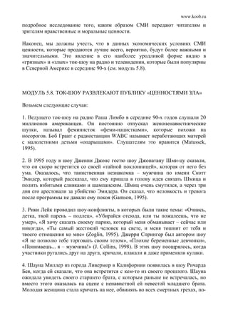 www.koob.ru
подробное исследование того, каким образом СМИ передают читателям и
зрителям нравственные и моральные ценности.
Наконец, мы должны учесть, что в данных экономических условиях СМИ
ценности, которые продаются лучше всего, вероятно, будут более важными и
значительными. Это явление в его наиболее уродливой форме видно в
«грязных» и «злых» ток-шоу на радио и телевидении, которые были популярны
в Северной Америке в середине 90-х (см. модуль 5.8).
МОДУЛЬ 5.8. ТОК-ШОУ РАЗВЛЕКАЮТ ПУБЛИКУ «ЦЕННОСТЯМИ ЗЛА»
Возьмем следующие случаи:
1. Ведущего ток-шоу на радио Раша Лимбо в середине 90-х годов слушали 20
миллионов американцев. Он постоянно отпускал женоненавистнические
шутки, называл феминисток «феми-нацистками», которые похожи на
носорогов. Боб Грант с радиостанции WABC называет неработающих матерей
с малолетними детьми «опарышами». Слушателям это нравится (Matussek,
1995).
2. В 1995 году в шоу Дженни Джонс гостю шоу Джонатану Шми-цу сказали,
что он скоро встретится со своей «тайной поклонницей», которая от него без
ума. Оказалось, что таинственная незнакомка – мужчина по имени Скотт
Эмидер, который рассказал, что ему пришла в голову идея связать Шмица и
полить взбитыми сливками и шампанским. Шмиц очень смутился, а через три
дня его арестовали за убийство Эмидера. Он сказал, что неловкость и тревога
после программы не давали ему покоя (Gamson, 1995).
3. Рики Лейк проводил шоу-конфликты, в которых были такие темы: «Очнись,
детка, твой парень – подлец», «Убирайся отсюда, или ты пожалеешь, что не
умер», «Я хочу сказать своему парню, который меня обманывает – сейчас или
никогда», «Ты самый жестокий человек на свете, и меня тошнит от тебя и
твоего отношения ко мне» (Zoglin, 1995). Джерри Спрингер был автором шоу
«Я не позволю тебе торговать своим телом», «Плохие беременные девчонки»,
«Понимаешь... я – мужчина!» (J. Collins, 1998). В этих шоу поощрялось, когда
участники ругались друг на друга, кричали, плакали и даже применяли кулаки.
4. Шауна Миллер из города Ливермор в Калифорнии появилась в шоу Ричарда
Бея, когда ей сказали, что она встретится с кем-то из своего прошлого. Шауна
ожидала увидеть своего старшего брата, с которым раньше не встречалась, но
вместо этого оказалась на сцене с ненавистной ей невестой младшего брата.
Молодая женщина стала кричать на нее, обвинять во всех смертных грехах, по-
 
