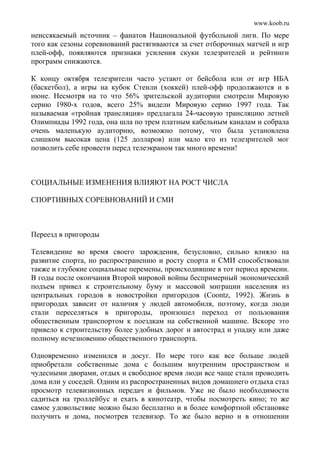 www.koob.ru
неиссякаемый источник – фанатов Национальной футбольной лиги. По мере
того как сезоны соревнований растягиваются за счет отборочных матчей и игр
плей-офф, появляются признаки усиления скуки телезрителей и рейтинги
программ снижаются.
К концу октября телезрители часто устают от бейсбола или от игр НБА
(баскетбол), а игры на кубок Стенли (хоккей) плей-офф продолжаются и в
июне. Несмотря на то что 56% зрительской аудитории смотрели Мировую
серию 1980-х годов, всего 25% видели Мировую серию 1997 года. Так
называемая «тройная трансляция» предлагала 24-часовую трансляцию летней
Олимпиады 1992 года, она шла по трем платным кабельным каналам и собрала
очень маленькую аудиторию, возможно потому, что была установлена
слишком высокая цена (125 долларов) или мало кто из телезрителей мог
позволить себе провести перед телеэкраном так много времени!
СОЦИАЛЬНЫЕ ИЗМЕНЕНИЯ ВЛИЯЮТ НА РОСТ ЧИСЛА
СПОРТИВНЫХ СОРЕВНОВАНИЙ И СМИ
Переезд в пригороды
Телевидение во время своего зарождения, безусловно, сильно влияло на
развитие спорта, но распространению и росту спорта и СМИ способствовали
также и глубокие социальные перемены, происходившие в тот период времени.
В годы после окончания Второй мировой войны беспримерный экономический
подъем привел к строительному буму и массовой миграции населения из
центральных городов в новостройки пригородов (Coontz, 1992). Жизнь в
пригородах зависит от наличия у людей автомобиля, поэтому, когда люди
стали переселяться в пригороды, произошел переход от пользования
общественным транспортом к поездкам на собственной машине. Вскоре это
привело к строительству более удобных дорог и автострад и упадку или даже
полному исчезновению общественного транспорта.
Одновременно изменился и досуг. По мере того как все больше людей
приобретали собственные дома с большим внутренним пространством и
чудесными дворами, отдых и свободное время люди все чаще стали проводить
дома или у соседей. Одним из распространенных видов домашнего отдыха стал
просмотр телевизионных передач и фильмов. Уже не было необходимости
садиться на троллейбус и ехать в кинотеатр, чтобы посмотреть кино; то же
самое удовольствие можно было бесплатно и в более комфортной обстановке
получить и дома, посмотрев телевизор. То же было верно и в отношении
 