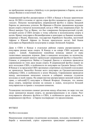 www.koob.ru
на пробуждение интереса к бейсболу и его распространение в Европе, на юго-
западе Японии и в восточной Азии.
Американский футбол распространен в США и Канаде и больше практически
нигде. В США в отличие от других стран футбол называется другим словом –
«soccer». Попытки экспортировать американский футбол в страны Западной
Европы не увенчались успехом. Во Франции и Италии традиционно ведущим
видом спорта считается велосипедный; когда в 1986 году американец (Грег Ле
Монд) выиграл Тур де Франс, это был совершенно беспрецедентный случай,
который усилил в США интерес к этому событию и велосипедному спорту в
целом. Крикет популярен в Великобритании и некоторых ее бывших колониях,
например в Индии, Пакистане, государствах Карибского бассейна, восточной
Африки и Южной Африки (и больше практически нигде). Бой быков
популярен на Пиренейском полуострове и севере Латинской Америки.
Даже в США и Канаде в отдельных районах страны распространены и
популярны разные виды спорта. В Канаде и на севере США ведущий вид
спорта – хоккей. Американские хоккейные команды зависят от игры
талантливых канадских игроков. Даже в канадских колледжах по количеству
соревнований хоккей намного превосходит американский футбол и баскетбол.
Скажем, в университете Мейна и Северной Дакоты в основном проводятся
соревнования по этим двум видам спорта. В американский футбол играют во
всех колледжах США, в особенности он популярен на Среднем Западе и Юге.
В Канаде и за пределами США зрелищных спортивных состязаний в колледжах
не проводится. Баскетбол больше всего популярен на Среднеатлантическом
побережье США, в особенности в штате Индиана. Соревнования проводятся
между школьниками начальных классов и собирают команды студентов
колледжа со всей страны. На северо-востоке распространен женский хоккей на
траве, а хай-алай[11] популярен в Южной Флориде. Очевидно, что зимние
виды спорта, например катание на коньках и лыжах, пользуются большей
популярностью в странах с холодным климатом.
Телевидение постепенно снижает различия между областями, по мере того как
люди занимаются видами спорта, не распространенными в их стране. Рост
популярности обычного футбола в США, в особенности среди молодежи, и
американского футбола – в Европе подтверждает это предположение.
ФУТБОЛ
Футбол в колледжах
Национальная спортивная студенческая ассоциация, пользуясь положением о
борьбе с монополией, строго ограничила трансляцию соревнований по
 
