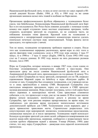 www.koob.ru
Национальной футбольной лиги, то весь ее штат состоял из «двух парней и 80-
летней девушки Келли» (Rader, 1984, р. 83); к 1984 году та же самая
организация занимала целых пять этажей в особняке на Парк-авеню.
Организации профессионального футбола обращались с телевидением более
умело, чем бейсбольные. Комиссионеры Национальной футбольной лиги Берт
Бел и его последователь Пит Розел были ловкими дельцами: с помощью хозяев
команд они порой «глушили» показ местных спортивных программ, чтобы
сохранить аудиторию зрителей на стадионах, но не слишком часто, во
избежание вспышек гнева фанатов. Крупный план на телевидении в
совокупности с интерпретацией спортивного комментатора помогал сделать
изначально нечеткую скучную игру захватывающей. Теперь фанаты могли
проследить, что происходит с мячом.
Тем не менее, телевидение по-прежнему требовало перемен в спорте. После
того как телевизионные перерывы увеличились, время игры за счет этого и
других факторов тоже удлинилось: если в 1978 году игра длилась 2 часа 57
минут, то в 1990-м – 3 часа 11 минут (Zoglin, 1990 b). Сезон 1992–1993 года
стал на 2 недели длиннее. В 1992 году вышло на пять рекламных роликов
больше, чем в 1989.
Игры на Суперкубок, которые начались в январе 1967 года, стали одним из
блестяще спланированных коммерческих событий в масс-медиа. Они
проходили сразу же после слияния Национальной футбольной лиги и
Американской футбольной лиги, произошедшего на год раньше. К началу 70-х
годов в США Суперкубок по числу зрителей, смотревших его по ТВ, опередил
соревнования Мировой серии по бейсболу и игры «Кентукки дерби». В
отличие от них, Суперкубок был созданием телевидения, а не учрежден когда-
то и лишь приспособлен к новому СМИ. Воскресный Суперкубок стал
ежегодным январским праздником, перед его началом в СМИ проходит
шумная рекламная кампания. Игры смотрят полстраны, хотя в этой серии было
много неровных и неинтересных матчей. Сама трансляция становится
событием, а то, что происходит в игре, уже не так важно. К 80-м годам многие
фирмы начали вкладывать значительные деньги в рекламу во время
Суперкубка, при этом реклама впервые прокручивалась во время игры; это
«найденное» для рекламы время послужило значительным источником
дополнительной прибыли для СМИ. Телекомпании стали вырывать друг у
друга привилегию трансляции матча. Стремительно разрасталась сеть
сопутствующих игре мероприятий: множились телевизионные представления,
специальные выпуски до и после программы. Телевидение порой использует
большую аудиторию зрителей для своих целей: собираются пожертвования или
ведется какая-либо пропаганда, например, сообщается о возрастающем числе
случаев грубого обращения мужей с женами. Уэннер (Wenner, 1989) даже
считал, что шоу перед Суперкубком – движущая сила скрытой политической
пропаганды.
 