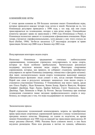 www.koob.ru
ОЛИМПИЙСКИЕ ИГРЫ
С точки зрения влияния на ТВ большое значение имеют Олимпийские игры,
которые проводятся каждые четыре года летом и зимой. Несмотря на то, что
Олимпиады регулярно проводятся с 1896 года, с тех пор, как они стали
транслироваться по телевидению, интерес к ним резко возрос. Олимпийские
комитеты продают права на трансляцию с 1960 года (Олимпиады в Риме), и
Олимпиада полностью зависит от телевидения в финансовом отношении. Игры
теперь считаются «профессиональными», хотя раньше у них этого статуса не
было (Seifart, 1984). Эн-би-си заплатила 1,27 миллиарда долларов за право
трансляции Летних игр 2000 года и Зимних игр 2002 года.
Популяризация некоторых видов спорта
Поскольку Олимпиада традиционно считалась любительскими
соревнованиями, телевидение стремилось популяризовать те виды спорта,
которые не были особенно прибыльными. Значительную рекламную
поддержку получили женские виды спорта. Некоторые спортивные
соревнования, которые, как правило, не собирают стадионов, приобретают
популярность во время Олимпиад (например, гимнастика и фигурное катание).
Для таких «незначительных» видов спорта телевидение выполняет важную
образовательную функцию: люди узнают о них, когда смотрят Олимпиаду.
Порой они сами в результате начинают заниматься этим видом спорта и
становятся участниками Олимпиад. У Олимпийских игр много героев, среди
них Ольга Корбут, Надя Команечи, Бонни Блеер, Кристи Ямагучи, Флоренс
Гриффит Джойнер, Карл Льюис, Брайан Бойтано, Скотт Хамильтон, Брюс
Дженнер, Тара Липински и Мэри Лу Реттон. Звезды Олимпиад при помощи
телевидения становятся также звездами профессионального спорта и шоу-
бизнеса, не говоря уже о том, что игры поддерживают их экономически.
Экономические прессы
Порой стремление телекомпаний компенсировать затраты на приобретение
права трансляции спортивных соревнований приводит к показу телевизионных
программ низкого качества. Например, по одним из подсчетов, во время
зимних Олимпийских игр 1988 года на каждый час трансляции приходилось 20
минут рекламы (Stewart, 1988). Рекламы было слишком много, и она была
неудачно размещена. Пока шла реклама в матчах по хоккею, забивались
 