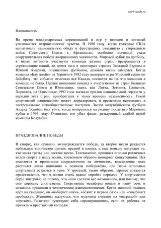 www.koob.ru
Национализм
Во время международных соревнований и игр у игроков и зрителей
усиливаются патриотические чувства. В 1980 году, когда граждане США
испытывали национальную обиду и фрустрацию, связанную с вторжением
войск Советского Союза в Афганистан, особенно значимой стала
сокрушительная победа американских хоккеистов. Мировой кубок по футболу,
в играх которого участвуют команды разных стран, превращается в
соревнование наций, во время него в некоторых странах Западной Европы и
Южной Америки, опьяненных футболом, деловая жизнь замирает. Когда
команда «Блу джейс» из Торонто в 1992 году выиграла игры Мировой серии по
бейсболу, это событие отмечала вся Канада, несмотря на то, что канадцев в
команде не было. Первое появление команд и спортсменов из стран бывшего
Советского Союза и Югославии, таких, как Литва, Эстония, Словения,
Хорватия, на Олимпиаде 1992 года вызвало прилив национальной гордости у
народов этих стран, приобретших к этому времени независимость. Такой
спортивный национализм может деградировать и временами переходить в
экстремальные антиобщественные поступки. Звезда колумбийского футбола
Андрес Эскобар был убит, когда возвратился на родину после игр Мирового
кубка в 1994 году. Очевидно, его убил фанат, разъяренный слабой игрой
команды Колумбии.
ПРАЗДНОВАНИЕ ПОБЕДЫ
В спорте, как правило, вознаграждается победа, за второе место раздается
небольшое количество призов, премий и наград, и еще меньше получают те,
кто занял третье или десятое место. Телевидение, привнося столько различных
видов спорта в нашу жизнь, косвенным образом поощряет конкуренцию. Вся
идеология и пропаганда сосредоточена на личностях, телевидение тоже
расточает знаки внимания и похвалы победителю, при этом остальные
спортсмены остаются в тени. У зрителей, таким образом, заранее создается
представление, что в жизни очень важно «прийти первым». У спортсменов
берут интервью не потому, что «они сделали все возможное», или потому, что
они хорошие спортсмены. Спортивные метафоры вошли в нашу речь и
сознание, проникли в человеческие взаимоотношения. Когда молодой человек
идет на свидание, он «набирает очки», «бежит к первой базе» или «совершает
пробежку». Женщины жалуются, что мужчины считают их «наградой» или
«призом». Родители чувствуют себя «проигравшими», если их ребенка не
приняли в престижный колледж.
 