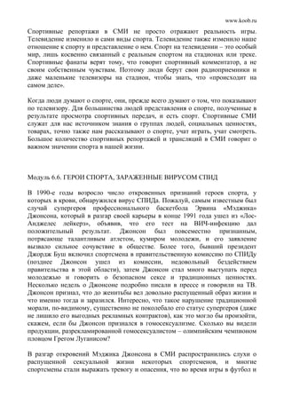 www.koob.ru
Спортивные репортажи в СМИ не просто отражают реальность игры.
Телевидение изменило и сами виды спорта. Телевидение также изменило наше
отношение к спорту и представление о нем. Спорт на телевидении – это особый
мир, лишь косвенно связанный с реальным спортом на стадионах или треке.
Спортивные фанаты верят тому, что говорит спортивный комментатор, а не
своим собственным чувствам. Поэтому люди берут свои радиоприемники и
даже маленькие телевизоры на стадион, чтобы знать, что «происходит на
самом деле».
Когда люди думают о спорте, они, прежде всего думают о том, что показывают
по телевизору. Для большинства людей представления о спорте, полученные в
результате просмотра спортивных передач, и есть спорт. Спортивные СМИ
служат для нас источником знания о группах людей, социальных ценностях,
товарах, точно также нам рассказывают о спорте, учат играть, учат смотреть.
Большое количество спортивных репортажей и трансляций в СМИ говорит о
важном значении спорта в нашей жизни.
Модуль 6.6. ГЕРОИ СПОРТА, ЗАРАЖЕННЫЕ ВИРУСОМ СПИД
В 1990-е годы возросло число откровенных признаний героев спорта, у
которых в крови, обнаружился вирус СПИДа. Пожалуй, самым известным был
случай супергероя профессионального баскетбола Эрвина «Мэджика»
Джонсона, который в разгар своей карьеры в конце 1991 года ушел из «Лос-
Анджелес лейкерз», объявив, что его тест на ВИЧ-инфекцию дал
положительный результат. Джонсон был повсеместно признанным,
потрясающе талантливым атлетом, кумиром молодежи, и его заявление
вызвало сильное сочувствие в обществе. Более того, бывший президент
Джордж Буш включил спортсмена в правительственную комиссию по СПИДу
(позднее Джонсон ушел из комиссии, недовольный бездействием
правительства в этой области), затем Джонсон стал много выступать перед
молодежью и говорить о безопасном сексе и традиционных ценностях.
Несколько недель о Джонсоне подробно писали в прессе и говорили на ТВ.
Джонсон признал, что до женитьбы вел довольно распущенный образ жизни и
что именно тогда и заразился. Интересно, что такое нарушение традиционной
морали, по-видимому, существенно не поколебало его статус супергероя (даже
не лишило его выгодных рекламных контрактов), как это могло бы произойти,
скажем, если бы Джонсон признался в гомосексуализме. Сколько вы видели
продукции, разрекламированной гомосексуалистом – олимпийским чемпионом
пловцом Грегом Луганисом?
В разгар откровений Мэджика Джонсона в СМИ распространились слухи о
распущенной сексуальной жизни некоторых спортсменов, и многие
спортсмены стали выражать тревогу и опасения, что во время игры в футбол и
 