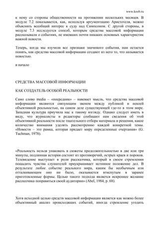 www.koob.ru
к нему со стороны общественности на протяжении нескольких месяцев. В
модуле 7.2 показывается, как, используя аргументацию Аристотеля, можно
объяснить всеобщий интерес к суду над Симпсоном. С другой стороны, в
модуле 7.3 исследуется способ, которым средства массовой информации
рассказывали о событиях, не имевших почти никаких основных характеристик
важной новости.
Теперь, когда мы изучили все признаки значимого события, нам остается
понять, как средства массовой информации создают из него то, что называется
новостью.
в начало
СРЕДСТВА МАССОВОЙ ИНФОРМАЦИИ
КАК СОЗДАТЕЛЬ ОСОБОЙ РЕАЛЬНОСТИ
Само слово media – «посредник» – навевает мысль, что средства массовой
информации являются связующим звеном между публикой и некоей
объективной реальностью, на самом деле существующей где-то в этом мире.
Западная культура приучила нас к такому взгляду. Однако следует иметь в
виду, что журналисты и редакторы сообщают нам сведения об этой
объективной реальности после тщательного отбора материала и решения, какое
количество внимания уделять рассмотрению каждой конкретной темы.
«Новости – это рамка, которая придает миру определенные очертания» (G.
Tuchman, 1978).
«Реальность нельзя упаковать в сюжеты продолжительностью в две или три
минуты, подлинная история состоит из противоречий, острых краев и пороков.
Телевидение выступает в роли рассказчика, который в своем стремлении
пощадить чувства слушателей приукрашивает истинное положение дел. В
результате любое событие реального мира, каким бы необычным или
отталкивающим оно ни было, оказывается втиснутым в заранее
приготовленные формы. Целью такого подхода является искреннее желание
рассказчика понравиться своей аудитории» (Abel, 1984, р. 68).
Хотя исходной целью средств массовой информации является как можно более
объективный анализ происходящих событий, иногда стремление угодить
 