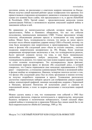 www.koob.ru
миллиона домов, он рассказывал о советском ядерном нападении на Канзас.
Фильм получил самый высокий рейтинг среди телефильмов того времени. Его
приветствовали сторонники антиядерного движения и атаковали консерваторы,
однако его влияние было слабее, чем предсказывали и те, и другие (Scholfield
& Pavelchack, 1985). Третий сюжет – продолжительная дискуссия членов
администрации Рейгана о возможности ведения локальной ядерной войны и
завоевания победы в ней.
По сравнению со значительностью событий, которую можно было бы
предположить, Рабин и Каммингс обнаружили, что все эти события
пользовались минимальным вниманием СМИ. Ученые предложили четыре
гипотезы, объясняющие реакцию прессы и телевидения на тему ядерной
войны. Может быть, тележурналисты считали, что жизнь на земле просто
исчезнет после обмена ядерными ударами между США и Россией, поэтому эта
тема была воспринята ими некритически и проигнорирована. Тема ядерной
зимы и фильма «На следующий день» «была не столько смещена... сколько
подавлена некритическим восприятием» (р. 49). Вторая, более понятная
американцам интерпретация заключалась в том, что тележурналисты решили,
будто зрителей слишком пугала эта тема, и они были эмоционально
неспособны поддерживать любую дискуссию. В-третьих, возможно,
тележурналисты решили, что стране все-таки нужно ядерное оружие и эту тему
не стоит излишне политизировать. Это подтверждалось двумя фактами:
телекомпания вырезала фразу из фильма «На следующий день», в которой
говорилось, что Советы оправдывали свое нападение передвижением в США
ракет – «першингов», а отношение администрации Рейгана к возможной войне
в фильме вообще не оспаривалось. Наконец, четвертая гипотеза состоит в том,
что фильм «На следующий день» был не очень зрелищным и именно поэтому
не получил подробного освещения в прессе. Телевидение располагало
достаточно ограниченным набором средств для изображения ужасов ядерной
войны: компьютерной графикой, зимними ландшафтами, кадрами с Хиросимой
и Нагасаки, фильмом Пентагона об испытаниях ракет и сценами из
повседневной жизни, а голос за кадром рассказывал о последствиях ядерной
войны.
Можно сделать вывод о том, что «освещению этих событий в 1983 был
свойственен фатализм, открытая почтительность к правительству, визуальная
бедность материала и политическая нейтральность. Самый сильный образ
ядерной войны в теленовостях в правление Рейгана был лишен какой бы то ни
было выразительности» (Rubin & Cummings, 1989, p. 56).
Модуль 7.4. ГАЗЕТНЫЙ РЕПОРТЕР ИЛИ СОЗДАТЕЛЬ НОВОСТЕЙ?
 