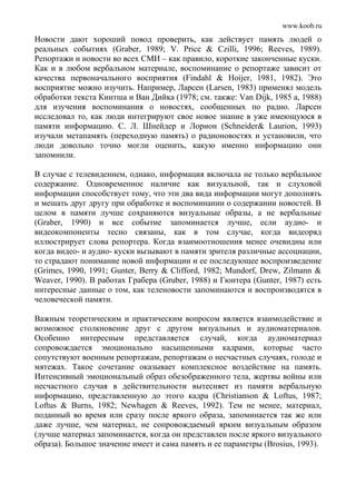 www.koob.ru
Новости дают хороший повод проверить, как действует память людей о
реальных событиях (Graber, 1989; V. Price & Czilli, 1996; Reeves, 1989).
Репортажи и новости во всех СМИ – как правило, короткие законченные куски.
Как и в любом вербальном материале, воспоминание о репортаже зависит от
качества первоначального восприятия (Findahl & Hoijer, 1981, 1982). Это
восприятие можно изучить. Например, Ларсен (Larsen, 1983) применял модель
обработки текста Кинтша и Ван Дийка (1978; см. также: Van Dijk, 1985 а, 1988)
для изучения воспоминания о новостях, сообщенных по радио. Ларсен
исследовал то, как люди интегрируют свое новое знание в уже имеющуюся в
памяти информацию. С. Л. Шнейдер и Лорион (Schneider& Laurion, 1993)
изучали метапамять (переходную память) о радионовостях и установили, что
люди довольно точно могли оценить, какую именно информацию они
запомнили.
В случае с телевидением, однако, информация включала не только вербальное
содержание. Одновременное наличие как визуальной, так и слуховой
информации способствует тому, что эти два вида информации могут дополнять
и мешать друг другу при обработке и воспоминании о содержании новостей. В
целом в памяти лучше сохраняются визуальные образы, а не вербальные
(Graber, 1990) и все событие запоминается лучше, если аудио- и
видеокомпоненты тесно связаны, как в том случае, когда видеоряд
иллюстрирует слова репортера. Когда взаимоотношения менее очевидны или
когда видео- и аудио- куски вызывают в памяти зрителя различные ассоциации,
то страдают понимание новой информации и ее последующее воспроизведение
(Grimes, 1990, 1991; Gunter, Berry & Clifford, 1982; Mundorf, Drew, Zilmann &
Weaver, 1990). В работах Грабера (Gruber, 1988) и Гюнтера (Gunter, 1987) есть
интересные данные о том, как теленовости запоминаются и воспроизводятся в
человеческой памяти.
Важным теоретическим и практическим вопросом является взаимодействие и
возможное столкновение друг с другом визуальных и аудиоматериалов.
Особенно интересным представляется случай, когда аудиоматериал
сопровождается эмоционально насыщенными кадрами, которые часто
сопутствуют военным репортажам, репортажам о несчастных случаях, голоде и
мятежах. Такое сочетание оказывает комплексное воздействие на память.
Интенсивный эмоциональный образ обезображенного тела, жертвы войны или
несчастного случая в действительности вытесняет из памяти вербальную
информацию, представленную до этого кадра (Christianson & Loftus, 1987;
Loftus & Burns, 1982; Newhagen & Reeves, 1992). Тем не менее, материал,
поданный во время или сразу после яркого образа, запоминается так же или
даже лучше, чем материал, не сопровождаемый ярким визуальным образом
(лучше материал запоминается, когда он представлен после яркого визуального
образа). Большое значение имеет и сама память и ее параметры (Brosius, 1993).
 
