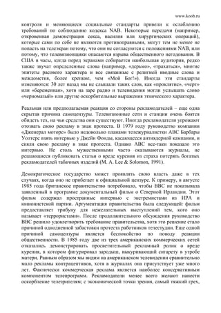 www.koob.ru
контроля и меняющиеся социальные стандарты привели к ослаблению
требований по соблюдению кодекса NAB. Некоторые передачи (например,
откровенная демонстрация секса, насилия или хирургических операций),
которые сами по себе не являются противоправными, могут тем не менее не
попасть на телеэкран потому, что они не согласуются с положениями NAB, или
потому, что телевизионщики опасаются взрыва общественного негодования. В
США в часы, когда перед экранами собирается наибольшая аудитория, редко
также звучат определенные слова (например, «дерьмо», «трахаться», многие
эпитеты расового характера и все связанные с религией вводные слова и
междометия, более крепкие, чем «Мой Бог!»). Иногда эти стандарты
изменяются: 30 лет назад мы не слышали таких слов, как «проклятие», «черт»
или «беременная», хотя на заре радио и телевидения могли услышать слово
«черномазый» или другие оскорбительные выражения этнического характера.
Реальная или предполагаемая реакция со стороны рекламодателей – еще одна
скрытая причина самоцензуры. Телевизионные сети и станции очень боятся
обидеть тех, на чьи средства они существуют. Иногда рекламодатели угрожают
отозвать свою рекламу в знак протеста. В 1979 году руководство компании
«Дженерал моторс» было недовольно планами тележурналистки ABC Барбары
Уолтерс взять интервью у Джейн Фонды, касающееся антиядерной кампании, и
сняли свою рекламу в знак протеста. Однако ABC все-таки показало это
интервью. Не столь мужественными часто оказываются журналы, не
решающиеся публиковать статьи о вреде курения из страха потерять богатых
рекламодателей табачных изделий (М. A. Lee & Solomon, 1991).
Демократическое государство может проявлять свою власть даже в тех
случаях, когда оно не прибегает к официальной цензуре. К примеру, в августе
1985 года британское правительство потребовало, чтобы ВВС не показывала
заявленный в программе документальный фильм о Северной Ирландии. Этот
фильм содержал пространные интервью с экстремистами из ИРА и
юнионистской партии. Аргументация правительства была следующей: фильм
предоставляет трибуну для нежелательных выступлений тем, кого оно
называет «террористами». После продолжительного обсуждения руководство
ВВС решило удовлетворить требование правительства, хотя это решение стало
причиной однодневной забастовки протеста работников телестудии. Еще одной
причиной самоцензуры является беспокойство по поводу реакции
общественности. В 1985 году две из трех американских коммерческих сетей
отказались демонстрировать просветительный рекламный ролик о вреде
курения, в котором фигурировал зародыш, выкуривающий сигарету в утробе
матери. Равным образом мы видим на американском телевидении сравнительно
мало рекламы контрацептивов, хотя в журналах она присутствует уже много
лет. Фактически коммерческая реклама является наиболее консервативным
компонентом телепрограмм. Рекламодатели менее всего желают нанести
оскорбление телезрителям; с экономической точки зрения, самый тяжкий грех,
 