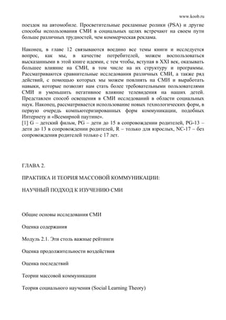 www.koob.ru
поездок на автомобиле. Просветительные рекламные ролики (PSA) и другие
способы использования СМИ в социальных целях встречают на своем пути
больше различных трудностей, чем коммерческая реклама.
Наконец, в главе 12 связываются воедино все темы книги и исследуется
вопрос, как мы, в качестве потребителей, можем воспользоваться
высказанными в этой книге идеями, с тем чтобы, вступая в XXI век, оказывать
большее влияние на СМИ, в том числе на их структуру и программы.
Рассматриваются сравнительные исследования различных СМИ, а также ряд
действий, с помощью которых мы можем повлиять на СМИ и выработать
навыки, которые позволят нам стать более требовательными пользователями
СМИ и уменьшить негативное влияние телевидения на наших детей.
Представлен способ освещения в СМИ исследований в области социальных
наук. Наконец, рассматривается использование новых технологических форм, в
первую очередь компьютеризированных форм коммуникации, подобных
Интернету и «Всемирной паутине».
[1] G – детский фильм, PG – дети до 15 в сопровождении родителей, PG-13 –
дети до 13 в сопровождении родителей, R – только для взрослых, NC-17 – без
сопровождения родителей только с 17 лет.
ГЛАВА 2.
ПРАКТИКА И ТЕОРИЯ МАССОВОЙ КОММУНИКАЦИИ:
НАУЧНЫЙ ПОДХОД К ИЗУЧЕНИЮ СМИ
Общие основы исследования СМИ
Оценка содержания
Модуль 2.1. Эти столь важные рейтинги
Оценка продолжительности воздействия
Оценка последствий
Теории массовой коммуникации
Теория социального научения (Social Learning Theory)
 