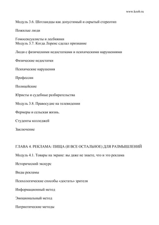 www.koob.ru
Модуль 3.6. Шотландцы как допустимый и скрытый стереотип
Пожилые люди
Гомосексуалисты и лесбиянки
Модуль 3.7. Когда Лоренс сделал признание
Люди с физическими недостатками и психическими нарушениями
Физические недостатки
Психические нарушения
Профессии
Полицейские
Юристы и судебные разбирательства
Модуль 3.8. Правосудие на телевидении
Фермеры и сельская жизнь.
Студенты колледжей
Заключение
ГЛАВА 4. РЕКЛАМА: ПИЩА (И ВСЕ ОСТАЛЬНОЕ) ДЛЯ РАЗМЫШЛЕНИЙ
Модуль 4.1. Товары на экране: вы даже не знаете, что и это реклама
Исторический экскурс
Виды рекламы
Психологические способы «достать» зрителя
Информационный метод
Эмоциональный метод
Патриотические методы
 