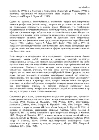 www.koob.ru
Signorielli, 1994) и у Моргана и Синьорелли (Signorielli & Morgan, 1990), а
подборку публикаций об использовании этого подхода – у Моргана и
Синьорелли (Morgan & Signorielli, 1990).
Одним из основных конструктивных положений теории культивирования
является унификация (mainstreaming), направление различных взглядов людей
на социальную реальность в единое русло. Очевидно, эта унификация
осуществляется посредством процесса конструирования, когда зрители узнают
«факты» о реальном мире, наблюдая мир, созданный на телеэкране. Отпечатки,
остающиеся в памяти после просмотра телепередач, сохраняются «в целом
автоматически» (Shapiro, 1991). Затем на основании этой сохраненной
информации мы формируем свои представления о реальном мире (Hawkins&
Pingree, 1990; Hawkins, Pingree & Adler, 1987; Potter, 1989, 1991 a, 1991 b).
Когда этот сконструированный мир и реальный мир хорошо согласуются друг
с другом, имеет место явление резонанса и эффект культивирования становится
еше более заметным.
Если говорить о методологии, то в исследованиях культивирования обычно
сравнивают между собой заядлых и незаядлых зрителей, используя
корреляционные методы. Как правило, исследователи обнаруживают, что мир в
представлении заядлых зрителей больше напоминает мир, преподносимый нам
телевидением. Например, люди, которые часто смотрят телепередачи с
элементами насилия, считают, что мир более жесток («синдром плохого
мира»), чем это имеет место на самом деле (Signorielli, 1990). Среди же тех, кто
редко смотрит телевизор, отмечается разнообразие мнений; это позволяет
предположить, что просмотр большого количества телепередач способствует
усреднению взглядов. К примеру, люди, которые смотрят много телепередач,
реже стоят на крайне либеральных или крайне консервативных позициях, тогда
как политические взгляды не заядлых зрителей охватывают весь
идеологический спектр. Унификация возвращает людей, отклоняющихся в ту
или иную сторону, в некое среднее положение.
Социальная реальность, культивируемая посредством унификации, принимает
самые разные формы, в частности влияет на представления о гендерных ролях
(Morgan, 1982; Morgan & Shanahan, 1995; Preston, 1990), политические
установки (Gerbner, Gross, Morgan & Signorielli, 1984, 1986; Morgan, 1989),
отношение к науке и ученым (Gerbner, Gross, Morgan & Signorielli, 1981 b),
взгляды и привычки, касающиеся здоровья (Gerbner, Gross, Morgan &
Signorielli, 1981 а), выбор жизненного пути подростками (Morgan & Gerbner,
1982; Morgan & Shanahan, 1995), а также взгляды пожилых людей (Gerbner,
Gross, Signorielli & Morgan, 1980) и представителей меньшинств (Gross, 1984;
Volgy & Schwarz, 1980). Теория культивирования используется также
применительно к различным культурам (например, Morgan, 1990; Morgan &
Shanahan, 1991, 1992, 1995).
 