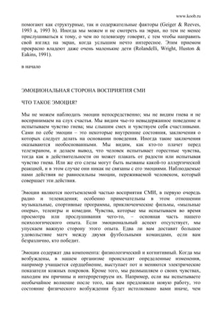 www.koob.ru
помогают как структурные, так и содержательные факторы (Geiger & Reeves,
1993 а, 1993 b). Иногда мы можем и не смотреть на экран, но тем не менее
прислушиваться к тому, о чем по телевизору говорят, с тем чтобы направить
свой взгляд на экран, когда услышим нечто интересное. Этим приемом
прекрасно владеют даже очень маленькие дети (Rolandelli, Wright, Huston &
Eakins, 1991).
в начало
ЭМОЦИОНАЛЬНАЯ СТОРОНА ВОСПРИЯТИЯ СМИ
ЧТО ТАКОЕ ЭМОЦИЯ?
Мы не можем наблюдать эмоции непосредственно; мы не видим гнева и не
воспринимаем на слух счастья. Мы видим чье-то невыдержанное поведение и
испытываем чувство гнева; мы слышим смех и чувствуем себя счастливыми.
Сами по себе эмоции – это некоторые внутренние состояния, заключения о
которых следует делать на основании поведения. Иногда такие заключения
оказываются необоснованными. Мы видим, как кто-то плачет перед
телеэкраном, и делаем вывод, что человек испытывает горестные чувства,
тогда как в действительности он может плакать от радости или испытывая
чувство гнева. Или же его слезы могут быть вызваны какой-то аллергической
реакцией, и в этом случае они никак не связаны с его эмоциями. Наблюдаемые
нами действия не равносильны эмоции, переживаемой человеком, который
совершает эти действия.
Эмоции являются неотъемлемой частью восприятия СМИ, в первую очередь
радио и телевидения; особенно примечательны в этом отношении
музыкальные, спортивные программы, приключенческие фильмы, «мыльные
оперы», телеигры и комедии. Чувства, которые мы испытываем во время
просмотра или прослушивания чего-то, – основная часть нашего
психологического опыта. Если эмоциональный аспект отсутствует, мы
упускаем важную сторону этого опыта. Едва ли вам доставит большое
удовольствие матч между двумя футбольными командами, если вам
безразлично, кто победит.
Эмоции содержат два компонента: физиологический и когнитивный. Когда мы
возбуждены, в нашем организме происходят определенные изменения,
например учащается сердцебиение, выступает пот и меняются электрические
показатели кожных покровов. Кроме того, мы размышляем о своих чувствах,
находим им причины и интерпретируем их. Например, если вы испытываете
необычайное волнение после того, как вам предложили новую работу, это
состояние физического возбуждения будет истолковано вами иначе, чем
 