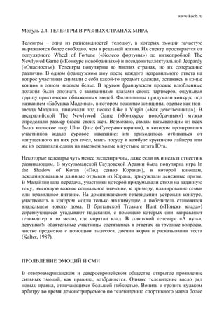 www.koob.ru
Модуль 2.4. ТЕЛЕИГРЫ В РАЗНЫХ СТРАНАХ МИРА
Телеигры – одна из разновидностей телешоу, в которых эмоции зачастую
выражаются более свободно, чем в реальной жизни. Их спектр простирается от
популярного Wheel of Fortune («Колесо фортуны») до низкопробной The
Newlywed Game («Конкурс новобрачных») и псевдоинтеллектуальной Jeopardy
(«Опасность»). Телеигры популярны во многих странах, но их содержание
различно. В одном французском шоу после каждого неправильного ответа на
вопрос участники снимали с себя какой-то предмет одежды, оставаясь в конце
концов в одном нижнем белье. В другом французском проекте влюбленные
должны были опознать с завязанными глазами своих партнеров, ощупывая
группу практически обнаженных людей. Филиппинцы придумали конкурс под
названием «Бабушка Мадонна», в котором пожилые женщины, одетые как поп-
звезда Мадонна, танцевали под песню Like a Virgin («Как девственница»). В
австралийской The Newlywed Game («Конкурсе новобрачных») мужья
определяли размер бюста своих жен. Возможно, самым вызывающим из всех
было японское шоу Ultra Quiz («Cynep-викторина»), в котором проигравших
участников ждало суровое наказание: им приходилось отбиваться от
напущенного на них роя пчел, мыть посуду в камбузе круизного лайнера или
же их оставляли одних на высоком холме в пустыне штата Юта.
Некоторые телеигры чуть менее эксцентричны, даже если их и нельзя отнести к
развивающим. В мусульманской Саудовской Аравии была популярна игра In
the Shadow of Koran («Под сенью Корана»), в которой юношам,
декламировавшим длинные отрывки из Корана, присуждали денежные призы.
В Малайзии шла передача, участники которой придумывали стихи на заданную
тему, имеющую важное социальное значение, к примеру, планирование семьи
или правильное питание. На доминиканском телевидении устроили конкурс,
участвовать в котором могли только малоимущие, а победитель становился
владельцем нового дома. В британской Treasure Hunt («Поиски клада»)
соревнующиеся угадывают подсказки, с помощью которых они направляют
геликоптер в то место, где спрятан клад. В советской телеигре «А ну-ка,
девушки!» обаятельные участницы состязались в ответах на трудные вопросы,
чистке предметов с помощью пылесоса, доении коров и раскатывании теста
(Kalter, 1987).
ПРОЯВЛЕНИЕ ЭМОЦИЙ И СМИ
В североамериканском и североевропейском обществе открытое проявление
сильных эмоций, как правило, возбраняется. Однако телевидение ввело ряд
новых правил, отличающихся большей гибкостью. Вопить и грозить кулаком
арбитру во время демонстрируемого по телевидению спортивного матча более
 