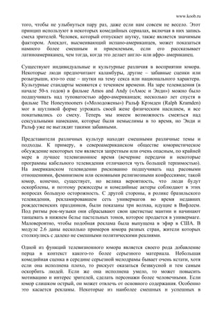 www.koob.ru
того, чтобы не улыбнуться пару раз, даже если нам совсем не весело. Этот
принцип используют в некоторых комедийных сериалах, включая в них запись
смеха зрителей. Человек, который отпускает шутку, также является значимым
фактором. Анекдот, высмеивающий испано-американцев, может показаться
намного более смешным и приемлемым, если его рассказывает
латиноамериканец, чем тогда, когда это делает англо- или афро- американец.
Существуют индивидуальные и культурные различия в восприятии юмора.
Некоторые люди предпочитают каламбуры, другие – забавные сценки или
розыгрыши, кто-то еще – шутки на тему секса или национального характера.
Культурные стандарты меняются с течением времени. На заре телевидения (в
начале 50-х годов) в фильме Amos and Andy («Амос и Энди») можно было
подшучивать над туповатостью афро-американцев; несколько лет спустя в
фильме The Honeymooners («Молодожены») Ральф Крэмден (Ralph Kramden)
мог в шутливой форме угрожать своей жене физическим насилием, и все
покатывались со смеху. Теперь мы имеем возможность смеяться над
сексуальными намеками, которые были немыслимы в то время, но Энди и
Ральф уже не выглядят такими забавными.
Представители различных культур находят смешными различные темы и
подходы. К примеру, в североамериканском обществе юмористическое
обсуждение некоторых тем является запретным или очень опасным, по крайней
мере в лучшее телевизионное время (вечерние передачи и некоторые
программы кабельного телевидения отличаются чуть большей терпимостью).
На американском телевидении рискованно подшучивать над расовыми
отношениями, феминизмом или основными религиозными конфессиями; такой
юмор, конечно, существует, но велика вероятность, что люди будут
оскорблены, и поэтому режиссеры и комедийные актеры соблюдают в этих
вопросах большую осторожность. С другой стороны, в ролике бразильского
телевидения, рекламировавшем сеть универмагов во время недавних
рождественских праздников, были показаны три волхва, идущие в Вифлеем.
Под ритмы рок-музыки они сбрасывают свои цветистые мантии и начинают
танцевать в нижнем белье пастельных тонов, которое продается в универмаге.
Маловероятно, чтобы подобная реклама была выпущена в эфир в США. В
модуле 2.6 даны несколько примеров юмора разных стран, жители которых
столкнулись с далеко не смешными политическими реалиями.
Одной из функций телевизионного юмора является своего рода добавление
перца в контекст какого-то более серьезного материала. Небольшая
комедийная сценка в середине серьезной мелодрамы бывает очень кстати, хотя
если она исполнена плохо, то рискует оказаться безвкусной и тем самым
оскорбить людей. Если же она исполнена умело, то может повысить
мотивацию и интерес зрителей, сделать персонажи более человечными. Если
юмор слишком острый, он может отвлечь от основного содержания. Особенно
это касается рекламы. Некоторые из наиболее смешных и успешных в
 