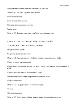 www.koob.ru
Изображение проповедников и священнослужителей
Модуль 5.7. Реклама «правильной» жизни
Религия в новостях
Религиозное телевидение
Влияние телевидения на религию
Заключение
Модуль 5.8. Ток-шоу развлекают публику «ценностями зла»
ГЛАВА 6. СПОРТ НА ЭКРАНЕ: БРАК ПО РАСЧЕТУ ИЛИ
ЗАВОЕВАНИЕ СПОРТА ТЕЛЕВИДЕНИЕМ?
История спорта в СМИ
Спортивные события в печати
Модуль 6.1. Происхождение бейсбола: создание национального мифа
Спорт по радио и телевидению
Социальные изменения влияют на рост числа спортивных соревнований и
СМИ
Какие изменения внесло телевидение в спорт
Изменение внешнего вида и правил в спортивных играх
Реорганизация лиг
Модуль 6.2. Географические различия в спорте
Футбол
Олимпийские игры
Модуль 6.3. Спортивные обзоры и культурные ценности разных стран
 