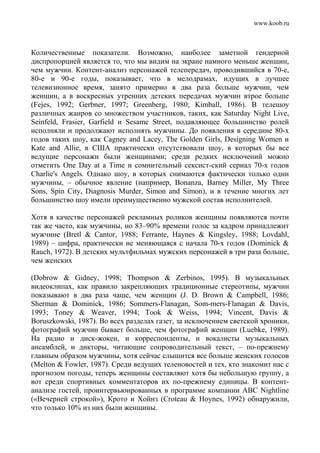 www.koob.ru
Количественные показатели. Возможно, наиболее заметной гендерной
диспропорцией является то, что мы видим на экране намного меньше женщин,
чем мужчин. Контент-анализ персонажей телепередач, проводившийся в 70-е,
80-е и 90-е годы, показывает, что в мелодрамах, идущих в лучшее
телевизионное время, занято примерно в два раза больше мужчин, чем
женщин, а в воскресных утренних детских передачах мужчин втрое больше
(Fejes, 1992; Gerbner, 1997; Greenberg, 1980; Kimball, 1986). В телешоу
различных жанров со множеством участников, таких, как Saturday Night Live,
Seinfeld, Frasier, Garfield и Sesame Street, подавляющее большинство ролей
исполняли и продолжают исполнять мужчины. До появления в середине 80-х
годов таких шоу, как Cagney and Lacey, The Golden Girls, Designing Women и
Kate and Allie, в США практически отсутствовали шоу, в которых бы все
ведущие персонажи были женщинами; среди редких исключений можно
отметить One Day at a Time и сомнительный сексист-ский сериал 70-х годов
Charlie's Angels. Однако шоу, в которых снимаются фактически только одни
мужчины, – обычное явление (например, Bonanza, Barney Miller, My Three
Sons, Spin City, Diagnosis Murder, Simon and Simon), и в течение многих лет
большинство шоу имели преимущественно мужской состав исполнителей.
Хотя в качестве персонажей рекламных роликов женщины появляются почти
так же часто, как мужчины, но 83–90% времени голос за кадром принадлежит
мужчине (Bretl & Cantor, 1988; Ferrante, Haynes & Kingsley, 1988; Lovdahl,
1989) – цифра, практически не меняющаяся с начала 70-х годов (Dominick &
Rauch, 1972). В детских мультфильмах мужских персонажей в три раза больше,
чем женских
(Dobrow & Gidney, 1998; Thompson & Zerbinos, 1995). В музыкальных
видеоклипах, как правило закрепляющих традиционные стереотипы, мужчин
показывают в два раза чаще, чем женщин (J. D. Brown & Campbell, 1986;
Sherman & Dominick, 1986; Sommers-Flanagan, Som-mers-Flanagan & Davis,
1993; Toney & Weaver, 1994; Took & Weiss, 1994; Vincent, Davis &
Boruszkowski, 1987). Во всех разделах газет, за исключением светской хроники,
фотографий мужчин бывает больше, чем фотографий женщин (Luebke, 1989).
На радио и диск-жокеи, и корреспонденты, и вокалисты музыкальных
ансамблей, и дикторы, читающие сопроводительный текст, – по-прежнему
главным образом мужчины, хотя сейчас слышится все больше женских голосов
(Melton & Fowler, 1987). Среди ведущих теленовостей и тех, кто знакомит нас с
прогнозом погоды, теперь женщины составляют хотя бы небольшую группу, а
вот среди спортивных комментаторов их по-прежнему единицы. В контент-
анализе гостей, проинтервьюированных в программе компании ABC Nightline
(«Вечерней строкой»), Крото и Хойнз (Croteau & Hoynes, 1992) обнаружили,
что только 10% из них были женщины.
 