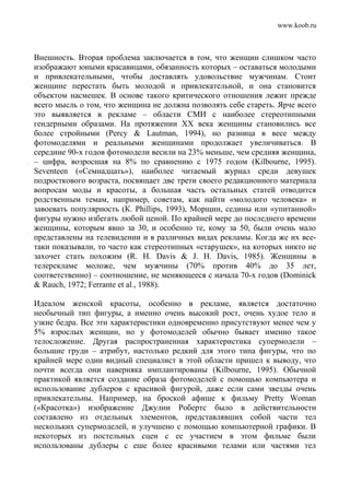 www.koob.ru
Внешность. Вторая проблема заключается в том, что женщин слишком часто
изображают юными красавицами, обязанность которых – оставаться молодыми
и привлекательными, чтобы доставлять удовольствие мужчинам. Стоит
женщине перестать быть молодой и привлекательной, и она становится
объектом насмешек. В основе такого критического отношения лежит прежде
всего мысль о том, что женщина не должна позволять себе стареть. Ярче всего
это выявляется в рекламе – области СМИ с наиболее стереотипными
гендерными образами. На протяжении XX века женщины становились все
более стройными (Percy & Lautman, 1994), но разница в весе между
фотомоделями и реальными женщинами продолжает увеличиваться. В
середине 90-х годов фотомодели весили на 23% меньше, чем средняя женщина,
– цифра, возросшая на 8% по сравнению с 1975 годом (Kilbourne, 1995).
Seventeen («Семнадцать»), наиболее читаемый журнал среди девушек
подросткового возраста, посвящает две трети своего редакционного материала
вопросам моды и красоты, а большая часть остальных статей отводится
родственным темам, например, советам, как найти «молодого человека» и
завоевать популярность (К. Phillips, 1993), Морщин, седины или «упитанной»
фигуры нужно избегать любой ценой. По крайней мере до последнего времени
женщины, которым явно за 30, и особенно те, кому за 50, были очень мало
представлены на телевидении и в различных видах рекламы. Когда же их все-
таки показывали, то часто как стереотипных «старушек», на которых никто не
захочет стать похожим (R. H. Davis & J. H. Davis, 1985). Женщины в
телерекламе моложе, чем мужчины (70% против 40% до 35 лет,
соответственно) – соотношение, не меняющееся с начала 70-х годов (Dominick
& Rauch, 1972; Ferrante et al., 1988).
Идеалом женской красоты, особенно в рекламе, является достаточно
необычный тип фигуры, а именно очень высокий рост, очень худое тело и
узкие бедра. Все эти характеристики одновременно присутствуют менее чем у
5% взрослых женщин, но у фотомоделей обычно бывает именно такое
телосложение. Другая распространенная характеристика супермодели –
большие груди – атрибут, настолько редкий для этого типа фигуры, что по
крайней мере один видный специалист в этой области пришел к выводу, что
почти всегда они наверняка имплантированы (Kilbourne, 1995). Обычной
практикой является создание образа фотомоделей с помощью компьютера и
использование дублеров с красивой фигурой, даже если сами звезды очень
привлекательны. Например, на броской афише к фильму Pretty Woman
(«Красотка») изображение Джулии Робертс было в действительности
составлено из отдельных элементов, представлявших собой части тел
нескольких супермоделей, и улучшено с помощью компьютерной графики. В
некоторых из постельных сцен с ее участием в этом фильме были
использованы дублеры с еше более красивыми телами или частями тел
 