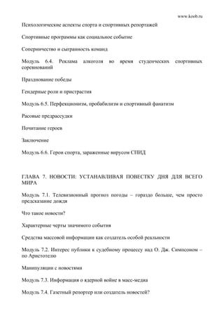 www.koob.ru
Психологические аспекты спорта и спортивных репортажей
Спортивные программы как социальное событие
Соперничество и сыгранность команд
Модуль 6.4. Реклама алкоголя во время студенческих спортивных
соревнований
Празднование победы
Гендерные роли и пристрастия
Модуль 6.5. Перфекционизм, пробабилизм и спортивный фанатизм
Расовые предрассудки
Почитание героев
Заключение
Модуль 6.6. Герои спорта, зараженные вирусом СПИД
ГЛАВА 7. НОВОСТИ: УСТАНАВЛИВАЯ ПОВЕСТКУ ДНЯ ДЛЯ ВСЕГО
МИРА
Модуль 7.1. Телевизионный прогноз погоды – гораздо больше, чем просто
предсказание дождя
Что такое новости?
Характерные черты значимого события
Средства массовой информации как создатель особой реальности
Модуль 7.2. Интерес публики к судебному процессу над О. Дж. Симпсоном –
по Аристотелю
Манипуляции с новостями
Модуль 7.3. Информация о ядерной войне в масс-медиа
Модуль 7.4. Газетный репортер или создатель новостей?
 