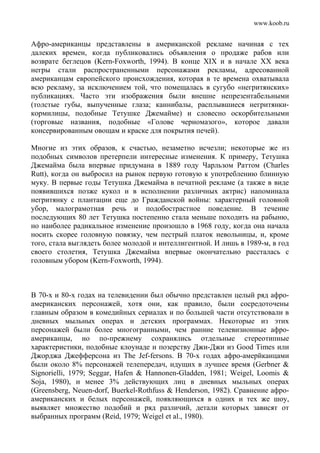 www.koob.ru
Афро-американцы представлены в американской рекламе начиная с тех
далеких времен, когда публиковались объявления о продаже рабов или
возврате беглецов (Kern-Foxworth, 1994). В конце XIX и в начале XX века
негры стали распространенными персонажами рекламы, адресованной
американцам европейского происхождения, которая в те времена охватывала
всю рекламу, за исключением той, что помещалась в сугубо «негритянских»
публикациях. Часто эти изображения были внешне непрезентабельными
(толстые губы, выпученные глаза; каннибалы, расплывшиеся негритянки-
кормилицы, подобные Тетушке Джемайме) и словесно оскорбительными
(торговые названия, подобные «Голове черномазого», которое давали
консервированным овощам и краске для покрытия печей).
Многие из этих образов, к счастью, незаметно исчезли; некоторые же из
подобных символов претерпели интересные изменения. К примеру, Тетушка
Джемайма была впервые придумана в 1889 году Чарльзом Раттом (Charles
Rutt), когда он выбросил на рынок первую готовую к употреблению блинную
муку. В первые годы Тетушка Джемайма в печатной рекламе (а также в виде
появившихся позже кукол и в исполнении различных актрис) напоминала
негритянку с плантации еще до Гражданской войны: характерный головной
убор, малограмотная речь и подобострастное поведение. В течение
последующих 80 лет Тетушка постепенно стала меньше походить на рабыню,
но наиболее радикальное изменение произошло в 1968 году, когда она начала
носить скорее головную повязку, чем пестрый платок невольницы, и, кроме
того, стала выглядеть более молодой и интеллигентной. И лишь в 1989-м, в год
своего столетия, Тетушка Джемайма впервые окончательно рассталась с
головным убором (Kern-Foxworth, 1994).
В 70-х и 80-х годах на телевидении был обычно представлен целый ряд афро-
американских персонажей, хотя они, как правило, были сосредоточены
главным образом в комедийных сериалах и по большей части отсутствовали в
дневных мыльных операх и детских программах. Некоторые из этих
персонажей были более многогранными, чем ранние телевизионные афро-
американцы, но по-прежнему сохранялись отдельные стереотипные
характеристики, подобные клоунаде и позерству Джи-Джи из Good Times или
Джорджа Джефферсона из The Jef-fersons. В 70-х годах афро-амерйканцами
были около 8% персонажей телепередач, идущих в лучшее время (Gerbner &
Signorielli, 1979; Seggar, Hafen & Hannonen-Gladden, 1981; Weigel, Loomis &
Soja, 1980), и менее 3% действующих лиц в дневных мыльных операх
(Greensberg, Neuen-dorf, Buerkel-Rothfuss & Henderson, 1982). Сравнение афро-
американских и белых персонажей, появляющихся в одних и тех же шоу,
выявляет множество подобий и ряд различий, детали которых зависят от
выбранных программ (Reid, 1979; Weigel et al., 1980).
 