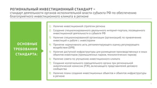 1
1)	 Наличие инвестиционной стратегии региона
2)	 Создание специализированного двуязычного интернет-портала, посвященного
инвестиционной деятельности в субъекте РФ
3)	 Наличие специализированной организации (организаций) по привлечению
инвестиций и работе с инвесторами
4)	 Принятие нормативного акта, регламентирующего оценку регулирующего
воздействия (ОРВ)
5)	 Наличие доступной инфраструктуры для размещения производственных и иных
объектов инвесторов (промышленных парков, технологических парков)
6)	 Наличие совета по улучшению инвестиционного климата
7)	 Создание коллегиального совещательного органа при региональной
энергетической комиссии (РЭК), включающего представителей делового
сообщества
8)	 Наличие плана создания инвестиционных объектов и объектов инфраструктуры
в регионе
ОСНОВНЫЕ
ТРЕБОВАНИЯ
СТАНДАРТА:
РЕГИОНАЛЬНЫЙ ИНВЕСТИЦИОННЫЙ СТАНДАРТ –
стандарт деятельности органов исполнительной власти субъекта РФ по обеспечению
благоприятного инвестиционного климата в регионе
 