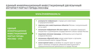 4
ЕДИНЫЙ ИНФОРМАЦИОННЫЙ ИНВЕСТИЦИОННЫЙ ДВУЯЗЫЧНЫЙ
ИНТЕРНЕТ-ПОРТАЛ ГОРОДА МОСКВЫ
www.investmoscow.ru
ff развернутая информация о городе для инвесторов
и предпринимателей
ff перечень всех инвестиционных объектов Москвы с визуализацией
их на карте
ff актуальная информация обо всех торгах по продаже городского
имущества и о размещении государственного заказа города Москвы
ff пошаговое описание процедур, необходимых для открытия
и ведения бизнеса
ff механизмы обратной связи между инвестором и органами
исполнительной власти города Москвы
ff линия прямой связи со Штабом по защите прав по защите
прав и законных интересов субъектов инвестиционной и
предпринимательской деятельности в городе Москве
ЕДИНЫЙ
ИНФОРМАЦИОННО-
ИНВЕСТИЦИОННЫЙ
ПОРТАЛ ГОРОДА
МОСКВЫ – ЭТО:
 