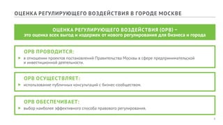 6
ОЦЕНКА РЕГУЛИРУЮЩЕГО ВОЗДЕЙСТВИЯ В ГОРОДЕ МОСКВЕ
ОЦЕНКА РЕГУЛИРУЮЩЕГО ВОЗДЕЙСТВИЯ (ОРВ) –
это оценка всех выгод и издержек от нового регулирования для бизнеса и города
	 ОРВ ПРОВОДИТСЯ:
ff в отношении проектов постановлений Правительства Москвы в сфере предпринимательской
и инвестиционной деятельности.
	 ОРВ ОСУЩЕСТВЛЯЕТ:
ff использование публичных консультаций с бизнес-сообществом.
	 ОРВ ОБЕСПЕЧИВАЕТ:
ff выбор наиболее эффективного способа правового регулирования.
 