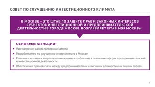 8
ОСНОВНЫЕ ФУНКЦИИ:
ff Рассматрение жалоб предпринимателей
ff Разработка мер по улучшению инвестклимата в Москве
ff Решение системных вопросов по имеющимся проблемам в различных сферах предпринимательской
и инвестиционной деятельности
ff Обеспечение прямой связи между предпринимателями и высшими должностными лицами города
В МОСКВЕ – ЭТО ШТАБ ПО ЗАЩИТЕ ПРАВ И ЗАКОННЫХ ИНТЕРЕСОВ
СУБЪЕКТОВ ИНВЕСТИЦИОННОЙ И ПРЕДПРИНИМАТЕЛЬСКОЙ
ДЕЯТЕЛЬНОСТИ В ГОРОДЕ МОСКВЕ. ВОЗГЛАВЛЯЕТ ШТАБ МЭР МОСКВЫ.
СОВЕТ ПО УЛУЧШЕНИЮ ИНВЕСТИЦИОННОГО КЛИМАТА
 