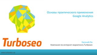 Основы практического применения
Google Analytics
Евгений Ли
Компания по интернет-маркетингу Turboseo
www.turboseo.ua
 