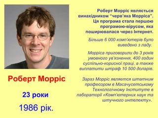 Роберт Морріс являється
винахідником “черв’яка Морріса”.
Ця програма стала першою
програмою-вірусом, яка
поширювалася через Інтернет.
Більше 6 000 комп’ютерів було
виведено з ладу.
Морріса приговорили до 3 років
умовного ув’язнення, 400 годин
суспільно-корисної праці, а также
виплатити штраф 10 500 доларів.
Зараз Морріс является штатним
професором в Масачусетському
Технологічному Інституте в
лабораторії «Комп’ютерних наук та
штучного интелекту».
Роберт Морріс
23 роки
1986 рік.
 