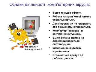 Ознаки діяльності комп’ютерних вірусів:
• Відео та аудіо ефекти.
• Робота на комп'ютері істотно
уповільнюється.
• Деякі програми не працюють
або працюють неправильно.
• Комп'ютер "зависає" в
звичайних ситуаціях.
• Вміст деяких файлів на
дисках виявляється
спотвореним.
• Інформація на дисках
втрачається.
• Втрачається доступ до
робочих дисків.
 