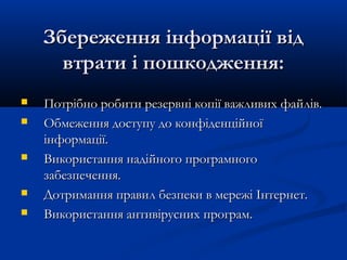 Збереження інформації відЗбереження інформації від
втрати і пошкодження:втрати і пошкодження:
 Потрібно робити резервні копії важливих файлів.Потрібно робити резервні копії важливих файлів.
 Обмеження доступу до конфіденційноїОбмеження доступу до конфіденційної
інформації.інформації.
 Використання надійного програмногоВикористання надійного програмного
забезпечення.забезпечення.
 Дотримання правил безпеки в мережі Інтернет.Дотримання правил безпеки в мережі Інтернет.
 Використання антивірусних програмВикористання антивірусних програм..
 