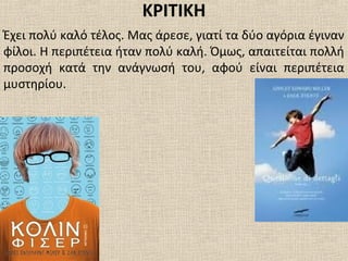 ΚΡΙΤΙΚΗ
Έχει πολύ καλό τέλος. Μας άρεσε, γιατί τα δύο αγόρια έγιναν
φίλοι. Η περιπέτεια ήταν πολύ καλή. Όμως, απαιτείται πολλή
προσοχή κατά την ανάγνωσή του, αφού είναι περιπέτεια
μυστηρίου.
 