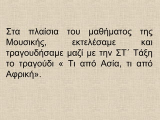 Στα πλαίσια του μαθήματος της
Μουσικής, εκτελέσαμε και
τραγουδήσαμε μαζί με την ΣΤ΄ Τάξη
το τραγούδι « Τι από Ασία, τι από
Αφρική».
 