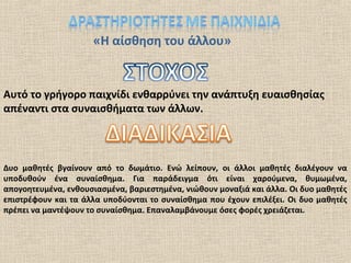 «Η αίσθηση του άλλου»
Αυτό το γρήγορο παιχνίδι ενθαρρύνει την ανάπτυξη ευαισθησίας
απέναντι στα συναισθήματα των άλλων.
Δυο μαθητές βγαίνουν από το δωμάτιο. Ενώ λείπουν, οι άλλοι μαθητές διαλέγουν να
υποδυθούν ένα συναίσθημα. Για παράδειγμα ότι είναι χαρούμενα, θυμωμένα,
απογοητευμένα, ενθουσιασμένα, βαριεστημένα, νιώθουν μοναξιά και άλλα. Οι δυο μαθητές
επιστρέφουν και τα άλλα υποδύονται το συναίσθημα που έχουν επιλέξει. Οι δυο μαθητές
πρέπει να μαντέψουν το συναίσθημα. Επαναλαμβάνουμε όσες φορές χρειάζεται.
 
