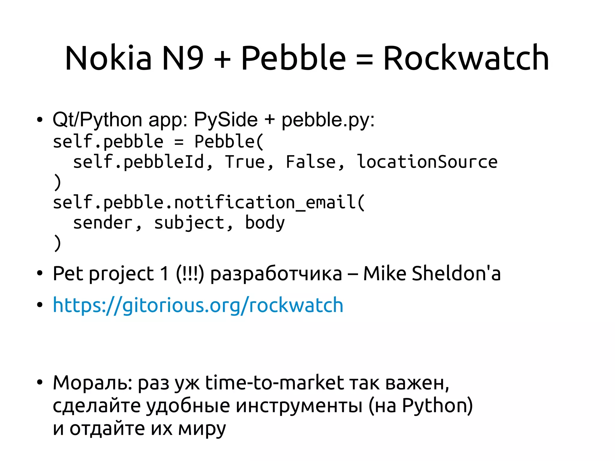 Nokia N9 + Pebble = Rockwatch
● Qt/Python app: PySide + pebble.py:
self.pebble = Pebble(
self.pebbleId, True, False, locationSource
)
self.pebble.notification_email(
sender, subject, body
)
●
Pet project 1 (!!!) разработчика – Mike Sheldon'а
●
https://gitorious.org/rockwatch
●
Мораль: раз уж time-to-market так важен,
сделайте удобные инструменты (на Python)
и отдайте их миру
 