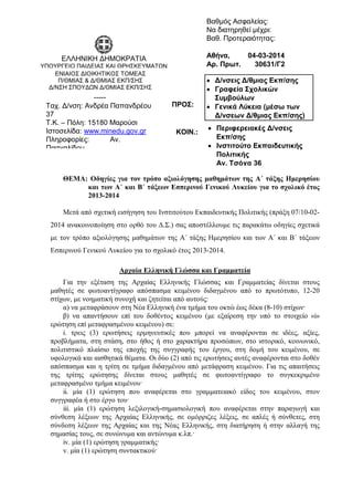 ΘΕΜΑ: Οδηγίες για τον τρόπο αξιολόγησης μαθημάτων της Α΄ τάξης Ημερησίου
και των Α΄ και Β΄ τάξεων Εσπερινού Γενικού Λυκείου για το σχολικό έτος
2013-2014
Μετά από σχετική εισήγηση του Ινστιτούτου Εκπαιδευτικής Πολιτικής (πράξη 07/10-02-
2014 ανακοινοποίηση στο ορθό του Δ.Σ.) σας αποστέλλουμε τις παρακάτω οδηγίες σχετικά
με τον τρόπο αξιολόγησης μαθημάτων της Α΄ τάξης Ημερησίου και των Α΄ και Β΄ τάξεων
Εσπερινού Γενικού Λυκείου για το σχολικό έτος 2013-2014.
Αρχαία Ελληνική Γλώσσα και Γραμματεία
Για την εξέταση της Αρχαίας Ελληνικής Γλώσσας και Γραμματείας δίνεται στους
μαθητές σε φωτοαντίγραφο απόσπασμα κειμένου διδαγμένου από το πρωτότυπο, 12-20
στίχων, με νοηματική συνοχή και ζητείται από αυτούς:
α) να μεταφράσουν στη Νέα Ελληνική ένα τμήμα του οκτώ έως δέκα (8-10) στίχων·
β) να απαντήσουν επί του δοθέντος κειμένου (με εξαίρεση την υπό το στοιχείο «i»
ερώτηση επί μεταφρασμένου κειμένου) σε:
i. τρεις (3) ερωτήσεις ερμηνευτικές που μπορεί να αναφέρονται σε ιδέες, αξίες,
προβλήματα, στη στάση, στο ήθος ή στο χαρακτήρα προσώπων, στο ιστορικό, κοινωνικό,
πολιτιστικό πλαίσιο της εποχής της συγγραφής του έργου, στη δομή του κειμένου, σε
υφολογικά και αισθητικά θέματα. Οι δύο (2) από τις ερωτήσεις αυτές αναφέρονται στο δοθέν
απόσπασμα και η τρίτη σε τμήμα διδαγμένου από μετάφραση κειμένου. Για τις απαιτήσεις
της τρίτης ερώτησης δίνεται στους μαθητές σε φωτοαντίγραφο το συγκεκριμένο
μεταφρασμένο τμήμα κειμένου·
ii. μία (1) ερώτηση που αναφέρεται στο γραμματειακό είδος του κειμένου, στον
συγγραφέα ή στο έργο του·
iii. μία (1) ερώτηση λεξιλογική-σημασιολογική που αναφέρεται στην παραγωγή και
σύνθεση λέξεων της Αρχαίας Ελληνικής, σε ομόρριζες λέξεις, σε απλές ή σύνθετες, στη
σύνδεση λέξεων της Αρχαίας και της Νέας Ελληνικής, στη διατήρηση ή στην αλλαγή της
σημασίας τους, σε συνώνυμα και αντώνυμα κ.λπ.·
iv. μία (1) ερώτηση γραμματικής·
v. μία (1) ερώτηση συντακτικού·
Βαθμός Ασφαλείας:
Να διατηρηθεί μέχρι:
Βαθ. Προτεραιότητας:
Αθήνα, 04-03-2014
Αρ. Πρωτ. 30631/Γ2
 Δ/νσεις Δ/θμιας Εκπ/σης
 Γραφεία Σχολικών
Συμβούλων
 Γενικά Λύκεια (μέσω των
Δ/νσεων Δ/θμιας Εκπ/σης)
ΠΡΟΣ:
ΚΟΙΝ.:
ΕΛΛΗΝΙΚΗ ΔΗΜΟΚΡΑΤΙΑ
ΥΠΟΥΡΓΕΙΟ ΠΑΙΔΕΙΑΣ ΚΑΙ ΘΡΗΣΚΕΥΜΑΤΩΝ
-----ΕΝΙΑΙΟΣ ΔΙΟΙΚΗΤΙΚΟΣ ΤΟΜΕΑΣ
Π/ΘΜΙΑΣ & Δ/ΘΜΙΑΣ ΕΚΠ/ΣΗΣ
Δ/ΝΣΗ ΣΠΟΥΔΩΝ Δ/ΘΜΙΑΣ ΕΚΠ/ΣΗΣ
ΤΜΗΜΑ Α΄
-----
Ταχ. Δ/νση: Ανδρέα Παπανδρέου
37
Τ.Κ. – Πόλη: 15180 Μαρούσι
Ιστοσελίδα: www.minedu.gov.gr
Πληροφορίες: Αν.
Πασχαλίδου
 Περιφερειακές Δ/νσεις
Εκπ/σης
 Ινστιτούτο Εκπαιδευτικής
Πολιτικής
Αν. Τσόχα 36
 