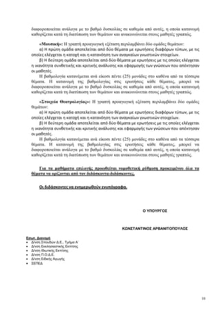 10
διαφοροποιείται ανάλογα με το βαθμό δυσκολίας σε καθεμία από αυτές, η οποία κατανομή
καθορίζεται κατά τη διατύπωση των θεμάτων και ανακοινώνεται στους μαθητές γραπτώς.
«Μουσική»: H γραπτή προαγωγική εξέταση περιλαμβάνει δύο ομάδες θεμάτων:
α) Η πρώτη ομάδα αποτελείται από δύο θέματα με ερωτήσεις διαφόρων τύπων, με τις
οποίες ελέγχεται η κατοχή και η κατανόηση των αναγκαίων γνωστικών στοιχείων.
β) Η δεύτερη ομάδα αποτελείται από δύο θέματα με ερωτήσεις με τις οποίες ελέγχεται
η ικανότητα συνθετικής και κριτικής ανάλυσης και εφαρμογής των γνώσεων που απέκτησαν
οι μαθητές.
Η βαθμολογία κατανέμεται ανά είκοσι πέντε (25) μονάδες στο καθένα από τα τέσσερα
θέματα. Η κατανομή της βαθμολογίας στις ερωτήσεις κάθε θέματος, μπορεί να
διαφοροποιείται ανάλογα με το βαθμό δυσκολίας σε καθεμία από αυτές, η οποία κατανομή
καθορίζεται κατά τη διατύπωση των θεμάτων και ανακοινώνεται στους μαθητές γραπτώς.
«Στοιχεία Θεατρολογίας»: H γραπτή προαγωγική εξέταση περιλαμβάνει δύο ομάδες
θεμάτων:
α) Η πρώτη ομάδα αποτελείται από δύο θέματα με ερωτήσεις διαφόρων τύπων, με τις
οποίες ελέγχεται η κατοχή και η κατανόηση των αναγκαίων γνωστικών στοιχείων.
β) Η δεύτερη ομάδα αποτελείται από δύο θέματα με ερωτήσεις με τις οποίες ελέγχεται
η ικανότητα συνθετικής και κριτικής ανάλυσης και εφαρμογής των γνώσεων που απέκτησαν
οι μαθητές.
Η βαθμολογία κατανέμεται ανά είκοσι πέντε (25) μονάδες στο καθένα από τα τέσσερα
θέματα. Η κατανομή της βαθμολογίας στις ερωτήσεις κάθε θέματος, μπορεί να
διαφοροποιείται ανάλογα με το βαθμό δυσκολίας σε καθεμία από αυτές, η οποία κατανομή
καθορίζεται κατά τη διατύπωση των θεμάτων και ανακοινώνεται στους μαθητές γραπτώς.
Για τα μαθήματα επιλογής προωθείται νομοθετική ρύθμιση προκειμένου όλα τα
θέματα να ορίζονται από τον διδάσκοντα-διδάσκοντες.
Οι διδάσκοντες να ενημερωθούν ενυπόγραφα.
Εσωτ. Διανομή
 Δ/νση Σπουδών Δ.Ε., Τμήμα Α΄
 Δ/νση Εκκλησιαστικής Εκπ/σης
 Δ/νση Ιδιωτικής Εκπ/σης
 Δ/νση Π.Ο.Δ.Ε.
 Δ/νση Ειδικής Αγωγής
 ΣΕΠΕΔ
Ο ΥΠΟΥΡΓΟΣ
ΚΩΝΣΤΑΝΤΙΝΟΣ ΑΡΒΑΝΙΤΟΠΟΥΛΟΣ
 