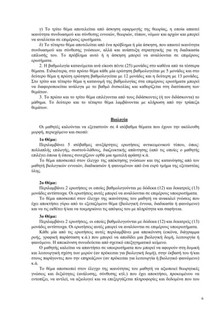 6
γ) Το τρίτο θέμα αποτελείται από άσκηση εφαρμογής της θεωρίας, η οποία απαιτεί
ικανότητα συνδυασμού και σύνθεσης εννοιών, θεωριών, τύπων, νόμων και αρχών και μπορεί
να αναλύεται σε επιμέρους ερωτήματα.
δ) Το τέταρτο θέμα αποτελείται από ένα πρόβλημα ή μία άσκηση, που απαιτεί ικανότητα
συνδυασμού και σύνθεσης γνώσεων, αλλά και ανάπτυξη στρατηγικής για τη διαδικασία
επίλυσής του. Tο πρόβλημα αυτό ή η άσκηση μπορεί να αναλύονται σε επιμέρους
ερωτήματα.
2. Η βαθμολογία κατανέμεται ανά είκοσι πέντε (25) μονάδες στο καθένα από τα τέσσερα
θέματα. Ειδικότερα, στο πρώτο θέμα κάθε μία ερώτηση βαθμολογείται με 5 μονάδες και στο
δεύτερο θέμα η πρώτη ερώτηση βαθμολογείται με 12 μονάδες και η δεύτερη με 13 μονάδες.
Στο τρίτο και τέταρτο θέμα η κατανομή της βαθμολογίας στα επιμέρους ερωτήματα μπορεί
να διαφοροποιείται ανάλογα με το βαθμό δυσκολίας και καθορίζεται στη διατύπωση των
θεμάτων.
3. Το πρώτο και το τρίτο θέμα επιλέγονται από τους διδάσκοντες (ή τον διδάσκοντα) το
μάθημα. Το δεύτερο και το τέταρτο θέμα λαμβάνονται με κλήρωση από την τράπεζα
θεμάτων.
Βιολογία
Οι μαθητές καλούνται να εξεταστούν σε 4 ισόβαθμα θέματα που έχουν την ακόλουθη
μορφή, περιεχόμενο και σκοπό:
1ο Θέμα:
Περιλαμβάνει 5 ισόβαθμες ανεξάρτητες ερωτήσεις αντικειμενικού τύπου, όπως:
πολλαπλής επιλογής, σωστού-λάθους, διαζευκτικής απάντησης (από τις οποίες ο μαθητής
επιλέγει όποια ή όποιες συνεχίζουν ορθά μια ημιτελή φράση) κ.ά.
Το θέμα αποσκοπεί στον έλεγχο της απόκτησης γνώσεων και της κατανόησης από τον
μαθητή βιολογικών εννοιών, διαδικασιών ή φαινομένων από ένα ευρύ τμήμα της εξεταστέας
ύλης.
2ο Θέμα:
Περιλαμβάνει 2 ερωτήσεις οι οποίες βαθμολογούνται με δώδεκα (12) και δεκατρείς (13)
μονάδες αντίστοιχα. Οι ερωτήσεις αυτές μπορεί να αναλύονται σε επιμέρους υποερωτήματα.
Το θέμα αποσκοπεί στον έλεγχο της ικανότητας του μαθητή να ανακαλεί γνώσεις που
έχει αποκτήσει γύρω από το εξεταζόμενο θέμα (βιολογική έννοια, διαδικασία ή φαινόμενο)
και να τις εκθέτει ή/και να τεκμηριώνει τις απόψεις του με πληρότητα και σαφήνεια.
3ο Θέμα:
Περιλαμβάνει 2 ερωτήσεις, οι οποίες βαθμολογούνται με δώδεκα (12) και δεκατρείς (13)
μονάδες αντίστοιχα. Οι ερωτήσεις αυτές μπορεί να αναλύονται σε επιμέρους υποερωτήματα.
Κάθε μία από τις ερωτήσεις αυτές περιλαμβάνει μια απεικόνιση (εικόνα, διάγραμμα
ροής, γραφική παράσταση κ.ά.) που μπορεί να αποδίδει μια βιολογική δομή, λειτουργία ή
φαινόμενο. Η απεικόνιση συνοδεύεται από σχετικό επεξηγηματικό κείμενο.
Ο μαθητής καλείται να απαντήσει σε υποερωτήματα που μπορεί να αφορούν στη δομική
και λειτουργική σχέση των μερών (αν πρόκειται για βιολογική δομή), στην έκβασή του ή/και
στους παράγοντες που την επηρεάζουν (αν πρόκειται για λειτουργία ή βιολογικό φαινόμενο)
κ.ά.
Το θέμα αποσκοπεί στον έλεγχο της ικανότητας του μαθητή να αξιοποιεί θεωρητικές
γνώσεις και δεξιότητες (ανάλυσης, σύνθεσης κτλ.) που έχει αποκτήσει, προκειμένου να
εντοπίζει, να αντλεί, να αξιολογεί και να επεξεργάζεται πληροφορίες και δεδομένα που του
 