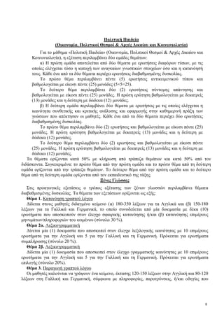 8
Πολιτική Παιδεία
(Οικονομία, Πολιτικοί Θεσμοί & Αρχές Δικαίου και Κοινωνιολογία)
Για το μάθημα «Πολιτική Παιδεία» (Οικονομία, Πολιτικοί Θεσμοί & Αρχές Δικαίου και
Κοινωνιολογία), η εξέταση περιλαμβάνει δύο ομάδες θεμάτων:
α) Η πρώτη ομάδα αποτελείται από δύο θέματα με ερωτήσεις διαφόρων τύπων, με τις
οποίες ελέγχεται τόσο η κατοχή των αναγκαίων γνωστικών στοιχείων όσο και η κατανόησή
τους. Κάθε ένα από τα δύο θέματα περιέχει ερωτήσεις διαβαθμισμένης δυσκολίας.
Το πρώτο θέμα περιλαμβάνει πέντε (5) ερωτήσεις αντικειμενικού τύπου και
βαθμολογείται με είκοσι πέντε (25) μονάδες (5×5=25).
Το δεύτερο θέμα περιλαμβάνει δύο (2) ερωτήσεις σύντομης απάντησης και
βαθμολογείται με είκοσι πέντε (25) μονάδες. Η πρώτη ερώτηση βαθμολογείται με δεκατρείς
(13) μονάδες και η δεύτερη με δώδεκα (12) μονάδες.
β) Η δεύτερη ομάδα περιλαμβάνει δύο θέματα με ερωτήσεις με τις οποίες ελέγχεται η
ικανότητα συνθετικής και κριτικής ανάλυσης και εφαρμογής στην καθημερινή πράξη των
γνώσεων που απέκτησαν οι μαθητές. Κάθε ένα από τα δύο θέματα περιέχει δύο ερωτήσεις
διαβαθμισμένης δυσκολίας.
Το πρώτο θέμα περιλαμβάνει δύο (2) ερωτήσεις και βαθμολογείται με είκοσι πέντε (25)
μονάδες. Η πρώτη ερώτηση βαθμολογείται με δεκατρείς (13) μονάδες και η δεύτερη με
δώδεκα (12) μονάδες.
Το δεύτερο θέμα περιλαμβάνει δύο (2) ερωτήσεις και βαθμολογείται με είκοσι πέντε
(25) μονάδες. Η πρώτη ερώτηση βαθμολογείται με δεκατρείς (13) μονάδες και η δεύτερη με
δώδεκα (12) μονάδες.
Τα θέματα ορίζονται κατά 50% με κλήρωση από τράπεζα θεμάτων και κατά 50% από τον
διδάσκοντα. Συγκεκριμένα: το πρώτο θέμα από την πρώτη ομάδα και το πρώτο θέμα από τη δεύτερη
ομάδα ορίζονται από την τράπεζα θεμάτων. Το δεύτερο θέμα από την πρώτη ομάδα και το δεύτερο
θέμα από τη δεύτερη ομάδα ορίζονται από τον εκπαιδευτικό της τάξης.
Ξένες Γλώσσες
Στις προαγωγικές εξετάσεις ο τρόπος εξέτασης των ξένων γλωσσών περιλαμβάνει θέματα
διαβαθμισμένης δυσκολίας. Τα θέματα των εξετάσεων ορίζονται ως εξής:
Θέμα 1. Κατανόηση γραπτού λόγου
Δίδεται στους μαθητές διδαγμένο κείμενο (α) 180-350 λέξεων για τα Αγγλικά και (β) 150-180
λέξεων για τα Γαλλικά και Γερμανικά, το οποίο συνοδεύεται από μία δοκιμασία με δέκα (10)
ερωτήματα που αποσκοπούν στον έλεγχο σφαιρικής κατανόησης ή/και (β) κατανόησης επιμέρους
μηνυμάτων/πληροφοριών του κειμένου (σύνολο 30 %).
Θέμα 2α. Λεξικογραμματική
Δίνεται μία (1) δοκιμασία που αποσκοπεί στον έλεγχο λεξιλογικής ικανότητας με 10 επιμέρους
ερωτήματα για την Αγγλική και 5 για την Γαλλική και τη Γερμανική. Πρόκειται για ερωτήματα
συμπλήρωσης (σύνολο 20 %).
Θέμα 2β. Λεξικογραμματική
Δίδεται μία (1) δοκιμασία που αποσκοπεί στον έλεγχο γραμματικής ικανότητας με 10 επιμέρους
ερωτήματα για την Αγγλική και 5 για την Γαλλική και τη Γερμανική. Πρόκειται για ερωτήματα
επιλογής (σύνολο 20%).
Θέμα 3. Παραγωγή γραπτού λόγου
Οι μαθητές καλούνται να γράψουν ένα κείμενο, έκτασης 120-150 λέξεων στην Αγγλική και 80-120
λέξεων στη Γαλλική και Γερμανική, σύμφωνα με πληροφορίες, παροτρύνσεις, ή/και οδηγίες που
 
