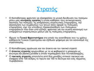 Στρατός
• Ο Καποδίστριας φρόντισε να εξασφαλίσει τη γενική διεύθυνση του πολέμου
μέσω μιας κεντρικής ηγεσίας η οποία καθόρισε τους αντικειμενικούς
σκοπούς του πολέμου, τις απαραίτητες στρατιωτικές επιχειρήσεις, την
αξιολόγηση των συμβουλών των ξένων όσον αφορά τις πολεμικές
επιχειρήσεις, είχε την υπεύθυνη παρακολούθηση των πολεμικών
επιχειρήσεων που ήταν υπό εξέλιξη, φρόντισε για την σωστή κατανομή των
υπαρχόντων στρατιωτικών μέσων για τις πολεμικές επιχειρήσεις.
• Ιδρυσε το Γενικό Φροντιστήριο στο οποίο του ανατέθηκαν συν τω χρόνω
καθήκοντα Γενικού Στρατηγείου και εξέδωσε ψήφισμα για τον κανονισμό της
στρατολογίας.
• Ο Καποδίστριας οργάνωσε και τον άτακτο και τον τακτικό στρατό:
 Ο άτακτος στρατός οργανώθηκε με το να καθοριστεί η χιλιαρχία ως
ανώτερη και βασική μονάδα η οποία περιλάμβανε δύο πεντακοσιαρχίες.
 Ο τακτικός στρατός αποτελείτο από δύο μονάδες ιππικού τακτικού και
ελαφρού από 100 άνδρες το πρώτο και 150 το δεύτερο και ενός τάγματος
πυροβολικού.
 