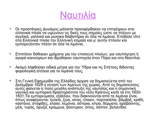 Ναυτιλία
• Οι προστάτριες Δυνάμεις μάλιστα προσφέρθηκαν να επιτρέψουν στα
ελληνικά πλοία να υψώνουν τις δικές τους σημαίες ώστε να πλέουν με
αγγλικά, γαλλικά και ρώσικα διαβατήρια σε όλα τα λιμάνια. Επέβαλε τότε
στα Ελληνικά πλοία την Ελληνική σημαία και μ' αυτήν έπλεαν και
εμπορεύονταν πλέον σε όλα τα λιμάνια.
• Επιπλέον δόθηκαν χρήματα για την επισκευή πλοίων, για ναυπήγηση ή
αγορά καινούριων και ιδρύθηκαν ναυπηγεία στον Πόρο και στο Ναύπλιο.
• Ακόμη λήφθησαν ειδικά μέτρα για την Ύδρα και τις Σπέτσες δίδοντας
φορολογική ατέλεια για τα λιμάνια τους.
• Στη Γενική Εφημερίδα της Ελλάδος άρχισε να δημοσιεύεται από τον
Δεκέμβριο 1829 η κίνηση των λιμένων της χώρας. Από τις δημοσιεύσεις
αυτές φαίνεται η πολύ μεγάλη ανάπτυξη της ναυτιλίας και η σημαντική
ναυτική και εμπορική δραστηριότητα του νέου Κράτους κατά τα έτη 1830-
1831.Τα εμπορεύματα, εξάλλου, που διακινούνται από τα λιμάνια είναι,
όπως αναφέρονται: ξυλεία, ζώα, οίνος, έλαιον, πορτοκάλια, βάμβαξ, κριθή,
κάστανα, σταφίδες, ελαίαι, λεμόνια, όσπρια, κίτρα, δέρματα, αραβόσιτος,
μέλι, τυρός, όρυζα, κρόμμυα, βούτυρον, σίτος, σάπον, βελανίδια.
 