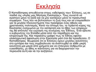 Εκκλησία
Ο Καποδίστριας απευθύνεται στους «αδελφούς του» Έλληνες, ως σε
παιδιά της «Αγίας μας Μητέρας Εκκλησίας». Τους συνιστά να
αγαπούν μόνο το καλό και να μην κοιτάζουν μόνο το προσωπικό
συμφέρον. Τους λέει να βελτιώσουν τη ζωή τους και να ετοιμασθούν
για τα μεγάλα πλεονεκτήματα που προσφέρει ένας ηθικός και
χριστιανικός πολιτισμός. Κατά την άποψή του, το τεράστιο κύρος της
Εκκλησίας ενισχυμένο με την κατάρτιση και το ήθος των κληρικών
της θα αποτελεί την εγγύηση της συνέχειας του Έθνους. Έτσι έβλεπε
ο κυβερνήτης την Ελλάδα μέσα από την παράδοση και την
κληρονομιά της. Και παρακάτω γράφει πως το Έθνος οφείλει
ολοκληρωτική αφοσίωση στην Εκκλησία γιατί έτσι θα προοδεύσει. Ο
Καποδίστριας θεωρούσε ότι οι Έλληνες έχουν μεγάλες ικανότητες
στο εμπόριο και τους συμβούλευσε να αναπτυχθεί σε κάθε μικρή
κοινότητα μια μαγιά από χρήματα και να επιλεγούν άνθρωποι με
ευαισθησίες, με ήθος κι ικανότητες για να διαχειριστούν την
περιουσία αυτή και να την αυξήσουν.
 