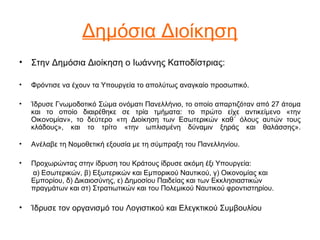 Δημόσια Διοίκηση
• Στην Δημόσια Διοίκηση ο Ιωάννης Καποδίστριας:
• Φρόντισε να έχουν τα Υπουργεία το απολύτως αναγκαίο προσωπικό.
• Ίδρυσε Γνωμοδοτικό Σώμα ονόματι Πανελλήνιο, το οποίο απαρτιζόταν από 27 άτομα
και το οποίο διαιρέθηκε σε τρία τμήματα: το πρώτο είχε αντικείμενο «την
Οικονομίαν», το δεύτερο «τη Διοίκηση των Εσωτερικών καθ΄ όλους αυτών τους
κλάδους», και το τρίτο «την ωπλισμένη δύναμιν ξηράς και θαλάσσης».
• Ανέλαβε τη Νομοθετική εξουσία με τη σύμπραξη του Πανελληνίου.
• Προχωρώντας στην ίδρυση του Κράτους ίδρυσε ακόμη έξι Υπουργεία:
α) Εσωτερικών, β) Εξωτερικών και Εμπορικού Ναυτικού, γ) Οικονομίας και
Εμπορίου, δ) Δικαιοσύνης, ε) Δημοσίου Παιδείας και των Εκκλησιαστικών
πραγμάτων και στ) Στρατιωτικών και του Πολεμικού Ναυτικού φροντιστηρίου.
• Ίδρυσε τον οργανισμό του Λογιστικού και Ελεγκτικού Συμβουλίου
 