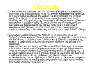 Ο Ι. Καποδίστριας εργάστηκε για την οικονομική ανόρθωση του κράτους
ιδρύοντας στις 2 Φεβρουάριου 1828 την Εθνική Χρηματιστική Τράπεζα,
το πρώτο πιστωτικό ίδρυμα της χώρας. Τα αποτελέσματα της κίνησης
αυτής ήταν άμεσα : Η κινητοποίηση των κεφαλαίων του εσωτερικού
δίνοντας τόκο 8%, η πάταξη της τοκογλυφίας «Ευθύς εκ τούτου εξέλειπεν η
τοκογλυφία, η σήμερον προς 12, 20 και 25 τοις εκατόν δανείζουσα επί
ενεχύροις, και διαφθείρουσα τον τόπον» καθώς και η προσέλκυση
κεφαλαίων από Ελληνες του εξωτερικού και ξένους, ανάμεσα στους
οποίους ήταν ο ίδιος ο Καποδίστριας, ο οποίος προσέφερε 25.000 τάλληρα.
Προκειμένου να βρεί πόρους δεν δίστασε να υποθηκεύσει υπέρ της
Τράπεζας εθνικά κτήματα, όπως ο αμπελώνας της Κορίνθου, ο αμπελώνας
της Βοστίτσης, ο ελαιώνας των Σαλώνων και η Σμύριδα και η Αλυκή της
Νάξου.Το μέτρο αυτό ενίσχυσε τη χρηματιστική πίστη της Ελλάδο στο
εξωτερικό.
Λίγες ημέρες μετά την άφιξη του Όθωνα, εκδόθηκε Διάταγμα με το οποίο
σταματούσε η κοπή των νομισμάτων με αποτέλεσμα την 1 Φεβρουαρίου
1833 το Νομισματοκοπείο της Αίγινας να σταματήσει τις εργασίες του. Το
νομισματοκοπείο έκλεισε και ο Όθωνας έκοψε τα νομίσματα του Κράτους
στη Βαυαρία, καταργώντας το Φοίνικα ως εθνικό έμβλημα και
αντικαθιστώντας τον με ρόμβους των Βίττελσβαχ. «...Εκρίναμεν αναγκαίον
να αποφασίσωμεν να παύση παρευθύς η κατά τους μέχρι τούδε τύπους
εκτύπωσις Ελληνικών νομισμάτων.
Οικονομία
 
