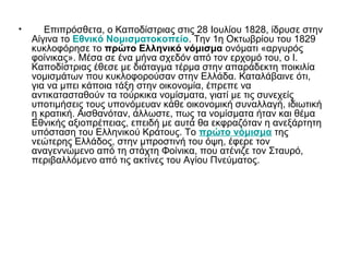 • Επιπρόσθετα, ο Καποδίστριας στις 28 Ιουλίου 1828, ίδρυσε στην
Αίγινα το Εθνικό Νομισματοκοπείο. Την 1η Οκτωβρίου του 1829
κυκλοφόρησε το πρώτο Ελληνικό νόμισμα ονόματι «αργυρός
φοίνικας». Μέσα σε ένα μήνα σχεδόν από τον ερχομό του, ο Ι.
Καποδίστριας έθεσε με διάταγμα τέρμα στην απαράδεκτη ποικιλία
νομισμάτων που κυκλοφορούσαν στην Ελλάδα. Καταλάβαινε ότι,
για να μπει κάποια τάξη στην οικονομία, έπρεπε να
αντικατασταθούν τα τούρκικα νομίσματα, γιατί με τις συνεχείς
υποτιμήσεις τους υπονόμευαν κάθε οικονομική συναλλαγή, ιδιωτική
η κρατική. Αισθανόταν, άλλωστε, πως τα νομίσματα ήταν και θέμα
Εθνικής αξιοπρέπειας, επειδή με αυτά θα εκφραζόταν η ανεξάρτητη
υπόσταση του Ελληνικού Κράτους. Το πρώτο νόμισμα της
νεώτερης Ελλάδος, στην μπροστινή του όψη, έφερε τον
αναγεννώμενο από τη στάχτη Φοίνικα, που ατένιζε τον Σταυρό,
περιβαλλόμενο από τις ακτίνες του Αγίου Πνεύματος.
 